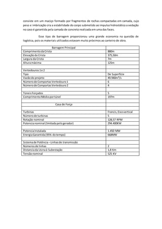 consiste em um maciço formado por fragmentos de rochas compactadas em camada, cujo
peso e imbricação cria a estabilidade do corpo submetido ao impulso hidrostático a vedação
no caso é garantida pela camada de concreto realizada em uma das faces.
Esse tipo de barragem proporcionou uma grande economia na questão de
logística, pois os materiais utilizados estavam muito próximos ao canteiro de obra.
Barragem Principal
ComprimentodaCrista 880m
Elevaçãoda Crista 375,50m
Largura da Crista 7m
Alturamáxima 125m
Vertedouros1e 2
Tipo De Superfície
Vazãodo projeto 49.940m³/s
Númerode ComportasVertedouro1 6
Númerode ComportasVertedouro2 4
TúneisForçados 5
ComprimentoMédioportúnel 197m
Casa de Força
Turbinas Francis,Eixovertical
Númerode turbinas 5
Rotação nominal 128,57 RPM
Potencianominal (limitadapelogerador) 294.400KW
PotenciaInstalada 1.450 MW
EnergiaGarantida(95% dotempo) 668MW
Sistemade Potência–Linhasde transmissão
Númerosde linhas 2
Distanciada Usinaà Subestação 1,8 Km
Tensãonominal 525 KV
 