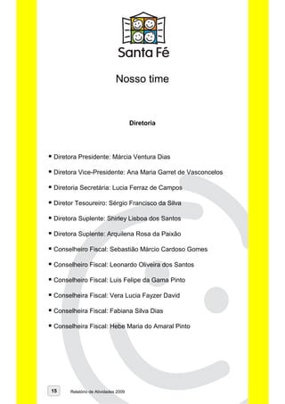 Nosso time


                                    Diretoria




Diretora Presidente: Márcia Ventura Dias

Diretora Vice-Presidente: Ana Maria Garret de Vasconcelos

Diretoria Secretária: Lucia Ferraz de Campos

Diretor Tesoureiro: Sérgio Francisco da Silva

Diretora Suplente: Shirley Lisboa dos Santos

Diretora Suplente: Arquilena Rosa da Paixão

Conselheiro Fiscal: Sebastião Márcio Cardoso Gomes

Conselheiro Fiscal: Leonardo Oliveira dos Santos

Conselheiro Fiscal: Luis Felipe da Gama Pinto

Conselheira Fiscal: Vera Lucia Fayzer David

Conselheira Fiscal: Fabiana Silva Dias

Conselheira Fiscal: Hebe Maria do Amaral Pinto




15   Relatório de Atividades 2009
 