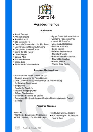 Agradecimentos
                                   Apoiadores
André Ferreira
Arinda Santana                                  Igreja Santo Inácio de Loiola
Arnaldo Landi                                   Jornal O Pedaço da Vila
Boa Vontade TV                                  Jornal SP Zona Sul
Centro de Voluntariado de São Paulo             José Augusto Kappaz
Centro Odontológico Gutemberg                   Lucimar Andrade
Companhia Nau de Ícaros                         Luisa Santos
Diário de São Paulo                             Máxima Treinamento
Divino Fogão                                    Renata Brunetti
Editora Abril                                   Restaurante Mc Donalds
Eduardo Franco                                  Reynaldo Abucham
Eliana Brito                                    Roseli Santos
Fábio José Cavanha Gaia                         Valmir Diniz Fantini

                         Parceiros Mantenedores

Associação Cristã Corrente de Luz
Colégio Visconde de Porto Seguro
Dias Carneiro Advogados (equipe de funcionários)
Embaixada Canadense
Engeplano
Fundação Galeto’s
Instituto Hedging-Griffo
Officer Distribuidora
Secretaria Estadual da Saúde
Secretaria Municipal de Assistência e Desenvolvimento Social
Sabesp

                             Parceiros Técnicos


Ashoka                                      Instituto Fazendo História
Centro de Estudos de Psicanálise            PUC Psicologia - Professora
CRIA / Unifesp - Dr. Raul Gorayeb           Regina Cato



  17    Relatório de Atividades 2009
 