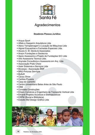 Agradecimentos

                     Doadores Pessoa Jurídica


 Acqua Sport
 Aflalo e Gasperini Arquitetura Ltda
 Alano Terraplanagem e Locação de Máquinas Ltda
 Algrad Esquadrias e Fachadas Especiais Ltda.
 Aluizio A. M. Dávila & Associados
 Anson Fundações e Geotecnia
 Apoio Assessoria e Projeto de Fundações S/C Ltda
 Arbi Assessoria Técnica Ltda.
 Arqmate Consultoria e Assessoria em Arq. Ltda
 Associação Prato Cheio
 Aster Sistemas e Serviços Ltda
 Bovespa - Associação BMF
 BRG Pinturas Serviços
 BySoft
 Cacau Show
 Carlitos Pizzaria
 Casa do Caminho
 Centro Universitário Belas Artes de São Paulo
 CNS
 Constata Construções
 Empro Comércio e Engenharia de Transporte Vertical Ltda
 Erhardt Projetos Acústicos e Eletroacústicos
 ESPM (Social e Biblioteca)
 Estúdio Mol Design Gráfico Ltda




19    Relatório de Atividades 2009
 