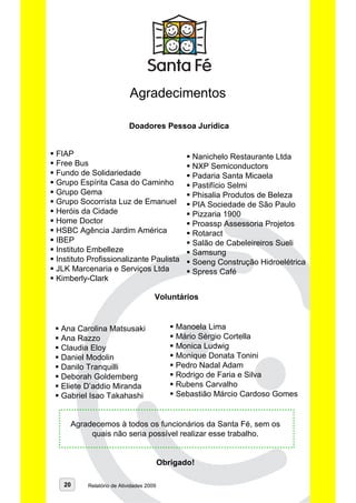 Agradecimentos

                         Doadores Pessoa Jurídica


FIAP                                            Nanichelo Restaurante Ltda
Free Bus                                        NXP Semiconductors
Fundo de Solidariedade                          Padaria Santa Micaela
Grupo Espírita Casa do Caminho                  Pastifício Selmi
Grupo Gema                                      Phisalia Produtos de Beleza
Grupo Socorrista Luz de Emanuel                 PIA Sociedade de São Paulo
Heróis da Cidade                                Pizzaria 1900
Home Doctor                                     Proassp Assessoria Projetos
HSBC Agência Jardim América                     Rotaract
IBEP                                            Salão de Cabeleireiros Sueli
Instituto Embelleze                             Samsung
Instituto Profissionalizante Paulista           Soeng Construção Hidroelétrica
JLK Marcenaria e Serviços Ltda                  Spress Café
Kimberly-Clark

                                    Voluntários


 Ana Carolina Matsusaki                     Manoela Lima
 Ana Razzo                                  Mário Sérgio Cortella
 Claudia Eloy                               Monica Ludwig
 Daniel Modolin                             Monique Donata Tonini
 Danilo Tranquilli                          Pedro Nadal Adam
 Deborah Goldemberg                         Rodrigo de Faria e Silva
 Eliete D’addio Miranda                     Rubens Carvalho
 Gabriel Isao Takahashi                     Sebastião Márcio Cardoso Gomes


    Agradecemos à todos os funcionários da Santa Fé, sem os
         quais não seria possível realizar esse trabalho.


                                        Obrigado!

  20     Relatório de Atividades 2009
 