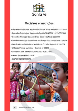 Registros e Inscrições
Conselho Nacional de Assistência Social (CNAS) 44006.003503/98-11

Conselho Estadual de Assistência Social (CONSEAS) 0279/SP/2000

Conselho Municipal de Assistência Social (COMAS) 660/2009

Conselho Municipal dos Direitos da Criança e do Adolescente – 549/96

Certificado de Matrícula de Assistência Social – Registro nº 16.1067

Utilidade Pública Municipal – Decreto nº 38.870

Convênios com a PMSP/SMADS 2003-0.297.189-7

Termo de Convênio nº 0184

CNPJ 71729628000170




  21     Relatório de Atividades 2009
 