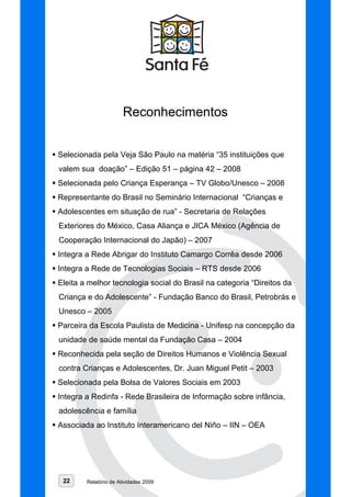Reconhecimentos


Selecionada pela Veja São Paulo na matéria “35 instituições que
valem sua doação” – Edição 51 – página 42 – 2008
Selecionada pelo Criança Esperança – TV Globo/Unesco – 2008
Representante do Brasil no Seminário Internacional “Crianças e
Adolescentes em situação de rua” - Secretaria de Relações
Exteriores do México, Casa Aliança e JICA México (Agência de
Cooperação Internacional do Japão) – 2007
Integra a Rede Abrigar do Instituto Camargo Corrêa desde 2006
Integra a Rede de Tecnologias Sociais – RTS desde 2006
Eleita a melhor tecnologia social do Brasil na categoria “Direitos da
Criança e do Adolescente” - Fundação Banco do Brasil, Petrobrás e
Unesco – 2005
Parceira da Escola Paulista de Medicina - Unifesp na concepção da
unidade de saúde mental da Fundação Casa – 2004
Reconhecida pela seção de Direitos Humanos e Violência Sexual
contra Crianças e Adolescentes, Dr. Juan Miguel Petit – 2003
Selecionada pela Bolsa de Valores Sociais em 2003
Integra a Redinfa - Rede Brasileira de Informação sobre infância,
adolescência e família
Associada ao Instituto Interamericano del Niño – IIN – OEA




 22     Relatório de Atividades 2009
 