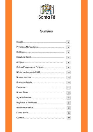 Sumário

Missão..........................................................................   4

Princípios Norteadores................................................             5

Histórico......................................................................    6

Estrutura Geral............................................................        7

Abrigos........................................................................    8

Outros Programas e Projetos......................................                  9

Números do ano de 2009............................................                 10


Nossos amores............................................................          12

Sustentabilidade...........................................................        13


Financeiro.....................................................................    14

Nosso Time.................................................................        15

Agradecimentos..........................................................           17

Registros e Inscrições.................................................            21

Reconhecimentos........................................................            22

Como ajudar................................................................        23

Contato........................................................................    23
 