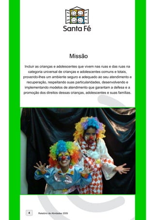 Missão
Incluir as crianças e adolescentes que vivem nas ruas e das ruas na
  categoria universal de crianças e adolescentes comuns e totais,
provendo-lhes um ambiente seguro e adequado ao seu atendimento e
  recuperação, respeitando suas particularidades, desenvolvendo e
implementando modelos de atendimento que garantam a defesa e a
promoção dos direitos dessas crianças, adolescentes e suas famílias.




   4     Relatório de Atividades 2009
 