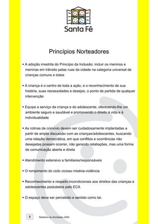 Princípios Norteadores

A adoção irrestrita do Princípio da Inclusão: incluir os meninos e
meninas em trânsito pelas ruas da cidade na categoria universal de
crianças comuns e totais


A criança é o centro de toda a ação, e o reconhecimento de sua
história, suas necessidades e desejos, o ponto de partida de qualquer
intervenção


Equipe a serviço da criança e do adolescente, oferecendo-lhe um
ambiente seguro e saudável e promovendo o direito à vida e à
individualidade


As rotinas de convívio devem ser cuidadosamente implantadas a
partir de ampla discussão com as crianças/adolescentes, buscando
uma relação democrática, em que conflitos e ocorrências não
desejadas possam ocorrer, não gerando retaliações, mas uma forma
de comunicação aberta e direta


Atendimento extensivo a familiares/responsáveis


O rompimento do ciclo vicioso miséria-violência


Reconhecimento e respeito incondicionais aos direitos das crianças e
adolescentes postulados pelo ECA


O espaço deve ser percebido e sentido como lar.




  5      Relatório de Atividades 2009
 