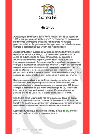 Histórico

A Associação Beneficente Santa Fé foi fundada em 13 de agosto de
1993, e inaugurou seus trabalhos em 1º de dezembro do mesmo ano,
promovendo um trabalho articulado com diversas instituições
governamentais e não governamentais, que na época trabalhavam com
crianças e adolescentes que viviam nas ruas da cidade.

A ação pontual com duração de 23 dias, denominada Árvore de Natal,
resultou numa drástica redução dos índices de roubos e furtos no
centro da cidade, região de maior concentração de crianças e
adolescentes e de onde os participantes eram trazidos. O mais
impressionante na ação Árvore de Natal foi a significativa resposta das
crianças e adolescentes participantes (cerca de 230 por dia) observada
na qualidade dos trabalhos e espetáculos produzidos no decorrer da
ação e no forte desejo que demonstravam em construir novas
perspectivas de vida. A maioria dessas crianças e adolescentes já tinha
passado por outras instituições sociais sem se fixarem a nenhuma.

Diante desse paradoxo e com a firme decisão de manter os vínculos
estabelecidos com os participantes da ação Árvore de Natal, uma
equipe de técnicos e educadores entrou em contato com 115 dessas
crianças e adolescentes que moravam na Praça da Sé, oferecendo-
lhes uma nova perspectiva de vida – era a Escola Ambulante, o
primeiro projeto da Santa Fé, realizado em fevereiro de 1994.

Constituída como organização não governamental, laica, de direito
privado e sem fins lucrativos, a Santa Fé desenvolve há 17 anos um
trabalho de atendimento, acolhimento e tratamento a meninos, meninas
e suas famílias que vivem nas ruas da cidade de São Paulo.

Desde sua fundação, a Santa Fé já atendeu a mais de 800 jovens e
crianças que foram meninos e meninas de rua.




    6     Relatório de Atividades 2009
 