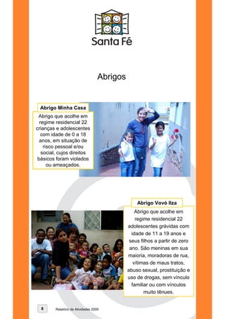 Abrigos


 Abrigo Minha Casa
 Abrigo que acolhe em
  regime residencial 22
crianças e adolescentes
   com idade de 0 a 18
  anos, em situação de
    risco pessoal e/ou
   social, cujos direitos
 básicos foram violados Abrigo Vovó Ilza
      ou ameaçados.




                                                 Abrigo Vovó Ilza
                                                 Abrigo que acolhe em
                                                 regime residencial 22
                                             adolescentes grávidas com
                                               idade de 11 a 19 anos e
                                              seus filhos a partir de zero
                                              ano. São meninas em sua
                                             maioria, moradoras de rua,
                                                vítimas de maus tratos,
                                             abuso sexual, prostituição e
                                             uso de drogas, sem vínculo
                                               familiar ou com vínculos
                                                     muito tênues.


  8     Relatório de Atividades 2009
 