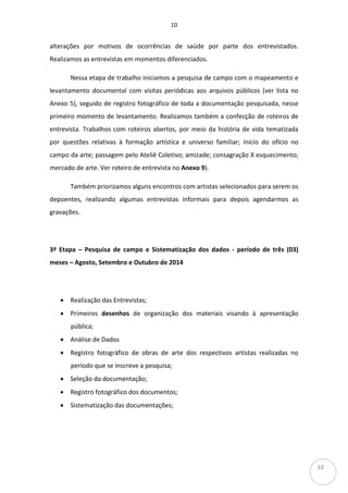 10
10
alterações por motivos de ocorrências de saúde por parte dos entrevistados.
Realizamos as entrevistas em momentos diferenciados.
Nessa etapa de trabalho iniciamos a pesquisa de campo com o mapeamento e
levantamento documental com visitas periódicas aos arquivos públicos (ver lista no
Anexo 5), seguido de registro fotográfico de toda a documentação pesquisada, nesse
primeiro momento de levantamento. Realizamos também a confecção de roteiros de
entrevista. Trabalhos com roteiros abertos, por meio da história de vida tematizada
por questões relativas à formação artística e universo familiar; inicio do ofício no
campo da arte; passagem pelo Ateliê Coletivo; amizade; consagração X esquecimento;
mercado de arte. Ver roteiro de entrevista no Anexo 9).
Também priorizamos alguns encontros com artistas selecionados para serem os
depoentes, realizando algumas entrevistas informais para depois agendarmos as
gravações.
3ª Etapa – Pesquisa de campo e Sistematização dos dados - período de três (03)
meses – Agosto, Setembro e Outubro de 2014
• Realização das Entrevistas;
• Primeiros desenhos de organização dos materiais visando à apresentação
pública;
• Análise de Dados
• Registro fotográfico de obras de arte dos respectivos artistas realizadas no
período que se inscreve a pesquisa;
• Seleção da documentação;
• Registro fotográfico dos documentos;
• Sistematização das documentações;
 