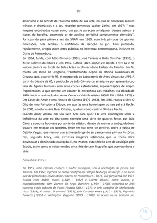 102
102
antilirismo e ao sentido de realismo crítico de sua arte, na qual se observam acentos
irônicos e dramáticos e a seu respeito comentou Walter Zanini, em 1967: “ suas
imagens encadeadas quase como um puzzle parecem amalgamar deuses astecas e
ícones do baralho, assumindo ar de aquilina terribilitá sombriamente derrisório”.
Participando pela primeira vez do SNAM em 1969, com três pinturas de grandes
dimensões, nele recebeu o certificado de isenção de júri. Tem publicado,
regularmente, artigos sobre artes plásticas na imprensa pernambucana, inclusive no
Diário de Pernambuco.
Em 1964, funda, com Adão Pinheiro (1938), José Tavares e Guita Charifker (1936), o
Ateliê Coletivo da Ribeira e, em 1965, o Ateliê +Dez, ambos em Olinda. Entre 67 e 70,
leciona pintura na Escola de Belas Artes da Universidade Federal da Paraíba. Em 74,
monta um ateliê de Litografia, transformando depois na Oficina Guaianases de
Gravura, que, a partir de 95, é incorporada ao Laboratório de Artes Visuais da UFPE. A
partir da década de 60, a produção de João Câmara caracteriza-se por apresentar, ao
lado de figuras humanas com seus corpos estruturados, representações de corpos
fragmentados, o que confere um caráter de estranheza aos trabalhos. Na década de
1970, inicia a realização das séries Cenas da Vida Brasileira 1930/1954 (1974- 1976) e
Dez Casos de Amor e uma Pintura de Câmera (1977-1983). Em 1986, realiza a série O
Olho de meu Pai sobre a Cidade, em que faz uma homenagem ao seu pai e à Recife.
Em 2001, conclui a série Duas Cidades, que tem como cenário Olinda e Recife.
Quando Aracy Amaral em seu livro Arte para que? Faz uma abordagem sobre a
ineficiência da arte ela cita como exemplo uma série de quadros feitos por João
Câmara como se houvesse por parte do artista o desejo de manter a ambiguidade na
postura em relação aos quadros, onde em sua série de pinturas sobre a época de
Getúlio Vargas, que mesmo que estivesse longe de se parecer uma pintura histórica,
tem, segundo Aracy, uma estrutura imagética intrincada, que se torna difícil
desvincular a denúncia da exaltação. E, no entanto, esta série foi alvo de aquisição pelo
Estado, assim como o artista vendeu uma série de cem litografias que acompanhava a
série.
Comentário Crítico
Em 1959, João Câmara começa a pintar paisagens, sob a orientação do pintor José
Tavares. Em 1960, ingressa no curso científico do Colégio Nóbrega, no Recife, e no curso
livre de pintura da Universidade Federal de Pernambuco - UFPE, que freqüenta até 1963.
Estuda com Mário Nunes (1889 - 1982) e Laerte Baldini, entre outros, e,
esporadicamente, com Vicente do Rego Monteiro (1899 - 1970). Interessa-se pelo
cubismo e pós-cubismo de Pablo Picasso (1881 - 1973) e pelo trabalho de Abelardo da
Hora (1924), Francisco Brennand (1927), Lula Cardoso Ayres (1910 - 1987), Reynaldo
Fonseca (1925) e Wellington Virgolino (1929 - 1988). Já revela nesse período sua
 