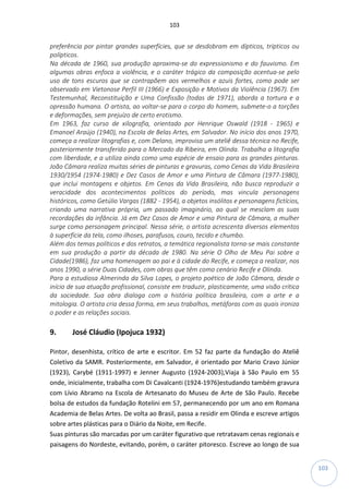 103
103
preferência por pintar grandes superfícies, que se desdobram em dípticos, trípticos ou
polípticos.
Na década de 1960, sua produção aproxima-se do expressionismo e do fauvismo. Em
algumas obras enfoca a violência, e o caráter trágico da composição acentua-se pelo
uso de tons escuros que se contrapõem aos vermelhos e azuis fortes, como pode ser
observado em Vietonose Perfil III (1966) e Exposição e Motivos da Violência (1967). Em
Testemunhal, Reconstituição e Uma Confissão (todas de 1971), aborda a tortura e a
opressão humana. O artista, ao voltar-se para o corpo do homem, submete-o a torções
e deformações, sem prejuízo de certo erotismo.
Em 1963, faz curso de xilografia, orientado por Henrique Oswald (1918 - 1965) e
Emanoel Araújo (1940), na Escola de Belas Artes, em Salvador. No início dos anos 1970,
começa a realizar litografias e, com Delano, improvisa um ateliê dessa técnica no Recife,
posteriormente transferido para o Mercado da Ribeira, em Olinda. Trabalha a litografia
com liberdade, e a utiliza ainda como uma espécie de ensaio para as grandes pinturas.
João Câmara realiza muitas séries de pinturas e gravuras, como Cenas da Vida Brasileira
1930/1954 (1974-1980) e Dez Casos de Amor e uma Pintura de Câmara (1977-1980),
que inclui montagens e objetos. Em Cenas da Vida Brasileira, não busca reproduzir a
veracidade dos acontecimentos políticos do período, mas vincula personagens
históricos, como Getúlio Vargas (1882 - 1954), a objetos insólitos e personagens fictícios,
criando uma narrativa própria, um passado imaginário, ao qual se mesclam as suas
recordações da infância. Já em Dez Casos de Amor e uma Pintura de Câmara, a mulher
surge como personagem principal. Nessa série, o artista acrescenta diversos elementos
à superfície da tela, como ilhoses, parafusos, couro, tecido e chumbo.
Além dos temas políticos e dos retratos, a temática regionalista torna-se mais constante
em sua produção a partir da década de 1980. Na série O Olho de Meu Pai sobre a
Cidade(1986), faz uma homenagem ao pai e à cidade do Recife, e começa a realizar, nos
anos 1990, a série Duas Cidades, com obras que têm como cenário Recife e Olinda.
Para a estudiosa Almerinda da Silva Lopes, o projeto poético de João Câmara, desde o
início de sua atuação profissional, consiste em traduzir, plasticamente, uma visão crítica
da sociedade. Sua obra dialoga com a história política brasileira, com a arte e a
mitologia. O artista cria dessa forma, em seus trabalhos, metáforas com as quais ironiza
o poder e as relações sociais.
9. José Cláudio (Ipojuca 1932)
Pintor, desenhista, crítico de arte e escritor. Em 52 faz parte da fundação do Ateliê
Coletivo da SAMR. Posteriormente, em Salvador, é orientado por Mario Cravo Júnior
(1923), Carybé (1911-1997) e Jenner Augusto (1924-2003),Viaja à São Paulo em 55
onde, inicialmente, trabalha com Di Cavalcanti (1924-1976)estudando também gravura
com Lívio Abramo na Escola de Artesanato do Museu de Arte de São Paulo. Recebe
bolsa de estudos da fundação Rotelini em 57, permanecendo por um ano em Romana
Academia de Belas Artes. De volta ao Brasil, passa a residir em Olinda e escreve artigos
sobre artes plásticas para o Diário da Noite, em Recife.
Suas pinturas são marcadas por um caráter figurativo que retratavam cenas regionais e
paisagens do Nordeste, evitando, porém, o caráter pitoresco. Escreve ao longo de sua
 