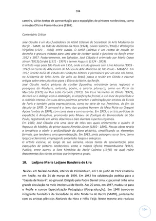 104
104
carreira, vários textos de apresentação para exposições de pintores nordestinos, como
a mostra Oficina Pernambucana (1967).
Comentário Crítico
José Cláudio é um dos fundadores do Ateliê Coletivo da Sociedade de Arte Moderna do
Recife - SAMR, ao lado de Abelardo da Hora (1924), Gilvan Samico (1928) e Wellington
Virgolino (1929 - 1988), entre outros. O Ateliê Coletivo é um centro de estudo de
desenho e gravura voltado para uma arte de caráter social e funciona no Recife entre
1952 e 1957. Posteriormente, em Salvador, José Cláudio é orientado por Mario Cravo
Júnior (1923),Carybé (1911 - 1997) e Jenner Augusto (1924 - 2003).
O artista viaja para São Paulo em 1955, onde estuda gravura com Lívio Abramo (1903 -
1992) na Escola de Artesanato do Museu de Arte Moderna de São Paulo - MAM/SP. Em
1957, recebe bolsa de estudo da Fundação Rotelini e permanece por um ano em Roma,
na Academia de Belas Artes. De volta ao Brasil, passa a residir em Olinda e escreve
artigos sobre artes plásticas para o Diário da Noite, do Recife.
José Cláudio realiza pinturas de caráter figurativo, retratando cenas regionais e
paisagens do Nordeste, evitando, porém, o caráter pitoresco, como em Pátio do
Mercado (1972) ou Rua Leão Coroado (1973). Em Casa Vermelha de Olinda (1973),
destaca-se o diálogo com a abstração, a simplificação formal, o uso livre da pincelada e
o colorido intenso. Em suas obras podemos perceber a admiração por artistas da Escola
de Paris e também pelos expressionistas, como na série de nus femininos, do fim da
década de 1970. O carnaval é o tema dos quadros Homem da Meia Noite ou Cheguei
Agora (ambos de 1974), com cores vivas e contrastantes. Em 1975, o artista participa de
expedição à Amazônia, promovida pelo Museu de Zoologia da Universidade de São
Paulo, registrando em vários desenhos a óleo diversos aspectos regionais.
Em 1980, José Cláudio cria uma série de telas nas quais reinterpreta o quadro O
Repouso do Modelo, do pintor ituano Almeida Júnior (1850 - 1899). Nessas obras revela
a tendência a abolir a profundidade do plano pictórico, simplificando os elementos
formais, que tendem a uma geometrização. Em 1985, pinta paisagens ao ar livre, como
Ipojuca e Serrambi, empregando pinceladas largas e enérgicas.
O artista escreve, ao longo de sua carreira, vários textos de apresentação para
exposições de pintores nordestinos, como a mostra Oficina Pernambucana (1967).
Publica, entre outros, o livro Memória do Ateliê Coletivo (1978), no qual reúne
depoimentos dos vários artistas que integram o grupo.
10. Ladjane Maria Ladjane Bandeira de Lira
Nasceu em Nazaré da Mata, interior de Pernambuco, em 5 de junho de 1927 e faleceu
em Recife, no dia 24 de março de 1999. Em 1942 fez colaboração poética para a
“Gazeta de Nazaré”, no ginasial. Dirigido pelo Padre Daniel Lima, cujo jornal tinha uma
grande circulação no meio intelectual de Recife. Aos 20 anos, em 1947, mudou-se para
o Recife e cursou Especialização Pedagógica (Pós-graduação). Em 1948 tornou-se
integrante fundadora da Sociedade de Arte Moderna do Recife (SAMR), juntamente
com os artistas plásticos Abelardo da Hora e Hélio Feijó. Nesse mesmo ano realizou
 