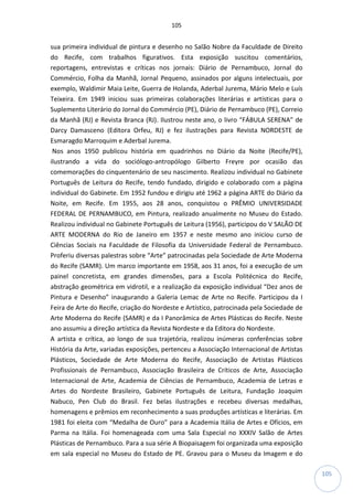 105
105
sua primeira individual de pintura e desenho no Salão Nobre da Faculdade de Direito
do Recife, com trabalhos figurativos. Esta exposição suscitou comentários,
reportagens, entrevistas e críticas nos jornais: Diário de Pernambuco, Jornal do
Commércio, Folha da Manhã, Jornal Pequeno, assinados por alguns intelectuais, por
exemplo, Waldimir Maia Leite, Guerra de Holanda, Aderbal Jurema, Mário Melo e Luís
Teixeira. Em 1949 iniciou suas primeiras colaborações literárias e artísticas para o
Suplemento Literário do Jornal do Commércio (PE), Diário de Pernambuco (PE), Correio
da Manhã (RJ) e Revista Branca (RJ). Ilustrou neste ano, o livro “FÁBULA SERENA” de
Darcy Damasceno (Editora Orfeu, RJ) e fez ilustrações para Revista NORDESTE de
Esmaragdo Marroquim e Aderbal Jurema.
Nos anos 1950 publicou história em quadrinhos no Diário da Noite (Recife/PE),
ilustrando a vida do sociólogo-antropólogo Gilberto Freyre por ocasião das
comemorações do cinquentenário de seu nascimento. Realizou individual no Gabinete
Português de Leitura do Recife, tendo fundado, dirigido e colaborado com a página
individual do Gabinete. Em 1952 fundou e dirigiu até 1962 a página ARTE do Diário da
Noite, em Recife. Em 1955, aos 28 anos, conquistou o PRÊMIO UNIVERSIDADE
FEDERAL DE PERNAMBUCO, em Pintura, realizado anualmente no Museu do Estado.
Realizou individual no Gabinete Português de Leitura (1956), participou do V SALÃO DE
ARTE MODERNA do Rio de Janeiro em 1957 e neste mesmo ano iniciou curso de
Ciências Sociais na Faculdade de Filosofia da Universidade Federal de Pernambuco.
Proferiu diversas palestras sobre “Arte” patrocinadas pela Sociedade de Arte Moderna
do Recife (SAMR). Um marco importante em 1958, aos 31 anos, foi a execução de um
painel concretista, em grandes dimensões, para a Escola Politécnica do Recife,
abstração geométrica em vidrotil, e a realização da exposição individual “Dez anos de
Pintura e Desenho” inaugurando a Galeria Lemac de Arte no Recife. Participou da I
Feira de Arte do Recife, criação do Nordeste e Artístico, patrocinada pela Sociedade de
Arte Moderna do Recife (SAMR) e da I Panorâmica de Artes Plásticas do Recife. Neste
ano assumiu a direção artística da Revista Nordeste e da Editora do Nordeste.
A artista e crítica, ao longo de sua trajetória, realizou inúmeras conferências sobre
História da Arte, variadas exposições, pertenceu a Associação Internacional de Artistas
Plásticos, Sociedade de Arte Moderna do Recife, Associação de Artistas Plásticos
Profissionais de Pernambuco, Associação Brasileira de Críticos de Arte, Associação
Internacional de Arte, Academia de Ciências de Pernambuco, Academia de Letras e
Artes do Nordeste Brasileiro, Gabinete Português de Leitura, Fundação Joaquim
Nabuco, Pen Club do Brasil. Fez belas ilustrações e recebeu diversas medalhas,
homenagens e prêmios em reconhecimento a suas produções artísticas e literárias. Em
1981 foi eleita com “Medalha de Ouro” para a Academia Itália de Artes e Ofícios, em
Parma na Itália. Foi homenageada com uma Sala Especial no XXXIV Salão de Artes
Plásticas de Pernambuco. Para a sua série A Biopaisagem foi organizada uma exposição
em sala especial no Museu do Estado de PE. Gravou para o Museu da Imagem e do
 