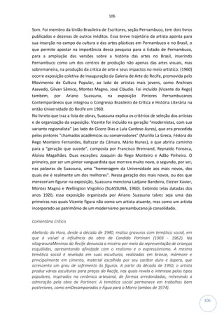 106
106
Som. Foi membro da União Brasileira de Escritores, seção Pernambuco, tem dois livros
publicados e dezenas de outros inéditos. Essa breve trajetória da artista aponta para
sua inserção no campo da cultura e das artes plásticas em Pernambuco e no Brasil, o
que permite apostar na importância dessa pesquisa para o Estado de Pernambuco,
para a ampliação das versões sobre a história das artes no Brasil, inserindo
Pernambuco como um dos centros de produção não apenas das artes visuais, mas
sobremaneira, na produção da critica de arte e seus impactos no meio artístico. (1960)
ocorre exposição coletiva de inauguração da Galeria de Arte do Recife, promovida pelo
Movimento de Cultura Popular, ao lado de artistas mais jovens, como Anchises
Azevedo, Gilvan Sâmico, Montez Magno, José Cláudio. Foi incluído (Vicente do Rego)
também, por Ariano Suassuna, na exposição Pintores Pernambucanos
Contemporâneos que integrou o Congresso Brasileiro de Crítica e História Literária na
então Universidade do Recife em 1960.
No livreto que traz a lista de obras, Suassuna explica os critérios de seleção dos artistas
e de organização da exposição. Vicente foi incluído na geração “modernistas, com sua
variante regionalista” (ao lado de Cícero Dias e Lula Cardoso Ayres), que era precedida
pelos pintores “chamados acadêmicos ou conservadores” (Murillo La Greca, Fédora do
Rego Monteiro Fernandes, Baltazar da Câmara, Mário Nunes), e que abriria caminho
para a “geração que sucede”, composta por Francisco Brennand, Reynaldo Fonseca,
Aloísio Magalhães. Duas exceções: Joaquim do Rego Monteiro e Adão Pinheiro. O
primeiro, por ser um pintor vanguardista que morrera muito novo, o segundo, por ser,
nas palavras de Suassuna, uma “homenagem da Universidade aos mais novos, dos
quais ele é realmente um dos melhores”. Nessa geração dos mais novos, ou dos que
mereceriam figurar na exposição, Suassuna menciona Ladjane Bandeira, Elezier Xavier,
Montez Magno e Wellington Virgolino (SUASSUNA, 1960). Exibindo telas datadas dos
anos 1920, essa exposição organizada por Ariano Suassuna talvez seja uma das
primeiras nas quais Vicente figura não como um artista atuante, mas como um artista
incorporado ao patrimônio de um modernismo pernambucano já consolidado.
Comentário Crítico
Abelardo da Hora, desde a década de 1940, realiza gravuras com temática social, em
que é visível a influência da obra de Candido Portinari (1903 - 1962). Na
xilogravuraMeninos do Recife denuncia a miséria por meio da representação de crianças
esquálidas, apresentando afinidade com o realismo e o expressionismo. A mesma
temática social é revelada em suas esculturas, realizadas em bronze, mármore e
principalmente em cimento, material escolhido por seu caráter duro e áspero, que
acrescenta um grau de sofrimento às figuras. A partir da década de 1950, o artista
produz várias esculturas para praças do Recife, nas quais revela o interesse pelos tipos
populares, inspirados na cerâmica artesanal, de formas arredondadas, reiterando a
admiração pela obra de Portinari. A temática social permanece em trabalhos bem
posteriores, como emDesamparados e Água para o Morro (ambos de 1974).
 