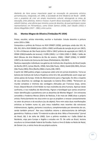107
107
Abelardo da Hora possui importante papel na renovação do panorama artístico
pernambucano, integrando, em 1946, a Sociedade de Arte Moderna de Recife - SAMR,
com o propósito de criar um amplo movimento cultural, abrangendo as áreas de
educação, artes plásticas, teatro e música. A partir dessa associação, é criado em 1952
oAteliê Coletivo, uma oficina que ministra cursos de desenho, da qual participam nomes
representativos em Pernambuco, como Gilvan Samico (1928), José Cláudio (1932) e
Aloísio Magalhães (1927 - 1982), entre outros.
11. Montez Magno de Oliveira (Timbaúba-PE 1934)
Pintor, escultor, artista intermídia, escritor e ilustrador. Estuda desenho e pintura
entre 1953 e 1966.
Conquistou o prêmio de Pintura no XVIII SPMEP (1958); participou ainda dos VIII, IX,
XIV, XVI, XVII e XVIII SNAM (entre 1959 e 1969/ certificado de isenção de júri em 1967);
V, VIII e IX Bienais de São Paulo (entre 1959 e 1967/ prêmio de aquisição em 1967); IX
SPAM (1962/medalha de bronze); I EJDN (1963); I e II SEAJ (1965 E 1968); I Salão de
Abril (Museu de Arte Moderna do Rio de Janeiro, 1966); I BNAP (1966); IV SAMDF
(1967) e da mostra do Concurso de Caixas (PetiteGalerie, GB,1967).
Realizou exposições individuais nas galerias do Instituto dos Arquitetos do Brasil (seção
do Recife,1957), Lemac (Recife, 1958); Seta (São Paulo, 1963); Goeld (GB,1965), Atrium
(São Paulo,1965); Ônix (Recife,1966) e Cantu (GB, 1967).
A partir de 1960 publica artigos e pesquisas sobre arte em jornais brasileiros. Torna-se
bolsista do Instituto de Cultura Hispânica entre 63 e 64, possibilitando assim viajar por
vários países da Europa. Vindo do Abstracionismo para a Figuração, foi dito a respeito
de seus desenhos no catálogo da exposição na Galeria Ônix (1966): “Pertencem ao
mundo complexo e intimista das sondagens efetuadas por Francisco Goya, James
Ensor, Edward Munch e Emil Nolde no mais recôndito da alma humana. Apensar deste
confronto, é nos trabalhos de Alenchinsky, Pignon e KarelAppel que vamos encontrar
maior identificação e paralelismo com os desenhos de Montez Magno”. Em entrevista
concedida a Frederico Morais (Diário de Notícias, 9 de maio de 1968) disse o próprio
artista: Particularmente me situo entre os que se propõem a renovar constantemente
no setor da pintura e da escultura (ou do objeto). Para mim estas duas manifestações
artísticas se fundem numa só, pois meus trabalhos mais recentes são estruturas
tridimensionais, ligadas, portanto à escultura, complementadas por elementos de cor,
sendo também pintura”. Nos seus trabalhos retoma o abstracionismo de definição
geométrica. Publicou o texto “O material na obra de Arte: Mito e Preconceitos” (Jornal
do Brasil, GB, 5 de Julho de 1969). Com o prêmio recebido no I Salão Global do
Nordeste, viaja para Europa e Argélia a estudos em 75. De volta ao Brasil, leciona
escultura na Universidade Federal da Paraíba. Ilustra o livro O diabo na Noite de Natal,
de Osman Lins, e vários livros de sua própria autoria.
 