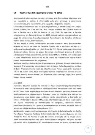 108
108
12. Raul Córdula Filho (Campina Grande PB 1943)
Raul Córdula é artista plástico, curador e crítico de arte. Com mais de 50 anos de arte,
seu repertório e poética é atravessado pela arte primitiva, o concretismo,
neoconcretismo, arte experimental, arte engajada, arte postal e pop arte.
Conhecido principalmente pela sua pintura geométrica, o artista nasceu em Campina
Grande, Paraíba, em 17 de abril de 1943. Filho do professor Raul Córdula,mudou-se
com a família para o Rio de Janeiro -RJ em 1946. Ao regressar a Paraíba,
primeiramente em Campina Grande em 1957, começa a pintar acompanhado de um
grupo de adolescentes do qual participaram Flávio Bezerra de Carvalho, artista que
morreu ainda criança, e Ney Suassuna.
Um ano depois, a família fixa residência em João Pessoa-PB. Nesta época estudava
desenho na Escola de Arte de Campina Grande com o professor Miranda e a
professora Lourdes Almeida, em 1958. O ano de 1959 foi marcante para o jovem que
deseja ser artista. Conhece os grupos de poetas e intelectuais proximos à vertente
artística concretistae construtivista, conhece Jomard Muniz de Brito, tem contato com
o texto emblemático publicado no Rio de Janeiro de Ferreira Gular, Teoria do Não
Objeto, imediatamente ao seu lançamento.
No Rio de Janeiro, estudou técnica de pintura com o professor Domenico Lazzarini no
Museu de Arte Moderna e história da arte com professor Carlos Cavalcanti no Instituto
de Belas Artes (atualmente Escola de Artes Visuais do Parque Lage), entre os anos de
1962 e 63. Assim como, teve orientações técnicas e teóricas nos ateliers de Adão
Pinheiro (Olinda), Márcio Mattar (Rio de Janeiro), Iberê Camargo, Lygia Clarck e Hélio
Oiticica (Rio de Janeiro).
Anos 1960
A dinâmica das artes plásticas no eixo Rio-São Paulo se caracteriza pela consolidação
de museus de arte e pelas polêmicas trazidase discursos narrativos trazidos pela Bienal
de São Paulo. Uma ampliação do conceito de arte brasileira para arte internacional
brasileira parece se esboçar com as defesas e recuos em relação a arte abstrata e o
figurativismo, anos depois essas polêmicas serão sistemátizadas e teorizado por
críticos e historiadores de arte. O Museu de Arte Moderna (MAM-RJ) se revelou como
um espaço importante às manifestações de vanguarda, realizando mostras
comoExposição Opinião 65, Exposição Nova Objetividade Brasileira, em 1967, Salão da
Bússola em 1969 e Domingos de Criação em 1971.
No Nordeste, surgem movimentos como o Movimento da Cultura Popular em Recife-
PE, o Teatro Popular do Nordeste de Hermilio Borba Filho e Ariano Suassuna em João
Pessoa-PB. Ainda na Paraíba, o Clube do Silêncio, a Geração 59 e o Grupo Snhauá
foram movimentos responsáveis pelas mobilizações de vanguarda na época no meio
cultural no início da décade de 60. Inicialmente formada por poetas, no decorrer de
 