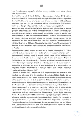109
109
suas atividades outras categorias artísticas foram acrescidas, como: teatro, música,
artes visuais e ciência.
Raul Córdula, seu pai, diretor da Divisão de Documentação e Cultura (DDC), realizou
uma série de eventos culturais viabilizando a atuação de artistas de várias linguagens.
Raul Córdula Filho teve seu contato com o movimento por meio do Salão de Poesia,
organizado pela DDC, em que ilustrava os poemas juntamente com Walmick Brito.
Assim, foi na Geração 59 que o artista ressalta que “adquiriu a sua poética”.
Marcado por esse panorama de efervescência cultural, Raul Córdula integrou o grupo
que criou a Escola de Artes Plásticas Tomaz Santa Rosa, no Theatro Santa Roza, que
posteriormente em 1963 foi absorvida pela Universidade Federal da Paraíba para
formar o Serviço de Artes Plásticas do Departamento Cultural da Universidade Federal
da Paraíba, núcleo da atual Pró Reitoria de Extensão Cultural. Como fruto das
experiências no ateliê desta universidade, em 1960 acontece a primeira exposição
individual do artista na Biblioteca Pública da Paraíba, João Pessoa-PB, apresentando 22
trabalhos. A partir desta data, logo participou dos seus primeiros salões de arte ainda
na Paraíba.
Posteriormente, o artista passa a morar no Rio de Janeiro, foi cenógrafo da TV Tupi
(canal 6), realizou exposições em importantes galerias do sudeste brasileiro e recebeu
premiações nos principais salões de arte do país na época, como o Salão Mineiro.
Córdula volta a Paraíba com o principal intuito de criar o Museu de Arte Assis
Chateaubriand, em Campina Grande, e formar o acervo da instituição por meio de
campanhas com grandes empresários. Nesse retorno, inserindo este museu no circuito
nacional de artes visuais, por meio de uma coleção de arte contemporânea de
vanguarda, retoma a movimentação da produção artística local e funda a Associação
Paraibana de Artistas Plásticos – APAP.
Também no mesmo ano, a Reitoria da UFPB programou para sua galeria de arte,
instalada no hall, uma série de exposições de artistas plásticos ligados ao seu
Departamento Cultural. Nesta época, uma série de decretos foram emitidos no regime
militar brasileiro nos anos posteriores ao Golpe Militar de 1964, havia um clima de
tensão envolvido por censuras e repressões militares, e nesse contexto a exposição de
Raul foi censurada por ordem do Conselho Universitário no dia seguinte à abertura.
Depois da censura oficial, o governador da Paraíba, publicou nota no Jornal O Norte
repudiando tal ato e oferece ao jovem qualquer dos espaços culturais da cidade que
estavam sob tutala do estado. A mostra foi exposta no Theatro Santa Roza (João
Pessoa). A convite de JOmard Muniz de Brito a exposição seguiu para a Oficina 154
(Olinda), e no Clube Carnavalesco Os Amantes das Flores (Recife). No vernissage da
exposição da Oficina 154, o artista assina o II Manifesto Tropicalista – Inventário do
Feudalismo Cultural Nordestino escrito por Jomard Muniz de Brito e lido por Gilberto
Gil e Caetano Veloso, e assinado pelos artistas presente no Lançamento do livro de
poesias de Marcos Vinicius de Andrade, Idolatina.
 