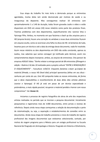 11
11
Essa etapa do trabalho foi mais lenta e demorada porque as entrevistas
agendadas, muitas delas iam sendo desmarcada por motivos de saúde e ou
insegurança do depoente. Mas conseguimos realizar 10 entrevista com
aproximadamente 1 a 1:40 de duração, todas foram gravadas áudio e vídeo e estão
disponíveis em DVD em anexo (10) nesse relatório como parte dos produtos finais.
Tivemos problemas com dois depoimentos, especificamente cito: Leonice Silva e
Ypiranga Filho. Ambos, no momento em que fazíamos o back up dos arquivos para o
HD (arquivo bruto), houve uma correção no windows e essas duas entrevistas ficaram
em arquivo oculto, como se ocorresse uma falha no disco do HD. Já tentamos de tudo,
levamos para um técnico e até a data da entrega desse documento, nada foi resolvido.
Assim nesse relatório os dois depoimentos em DVD não estão constando, apenas os
áudios, mas sabemos que vamos conseguir (já notificado pelo técnico), assim nos
comprometemos depois incorporar, ambos, ao arquivo de entrevistas. Cito parecer da
empresa AOGUE Video: “Venho relatar a entrega parcial de 08 entrevistas (filmagem e
edição – Rubrica 2.4) das 10 realizadas para o projeto cultural “ENTRE A RENOVAÇÃO E
O ESQUECIMENTO” - Funcultura 1105/13. Enquanto fazíamos o back up (cópia) do
material filmado, o nosso HD (hard disk) principal apresentou falhas em seu disco -
ranhuras por conta do uso. Este HD compunha todas as nossas entrevistas, de forma
que o dano impossibilitou o reconhecimento de duas delas (dos artistas plásticos
Leonice e Ypiranga). O HD já está em posse de um técnico especializado e
pretendemos, o mais rápido possível, recuperar o material perdido e honrar com nosso
compromisso”. Ver Anexo 12.
Iniciamos o processo de registro fotográfico de obras de arte dos respectivos
artistas realizadas no período que se inscreve a pesquisa documental. Inicialmente
pesquisamos e registramos mais de 3.000 documentos, entre jornais e revistas de
referência. Depois ainda nessa etapa começamos a seleção da documentação e parte
da sistematização, ou seja, a separação e estabelecimentos de conexões entre os
documentos. Ainda nessa etapa de trabalho prevíamos o inicio do trabalho de registro
profissional das imagens documentais que estávamos selecionando, contudo, por
motivo de viagem programa para o México para um estágio profissional na Escuela
Nacional de Posgrado em Antropologia e Historia: Posgrado em Historía e Ethohistoría,
 