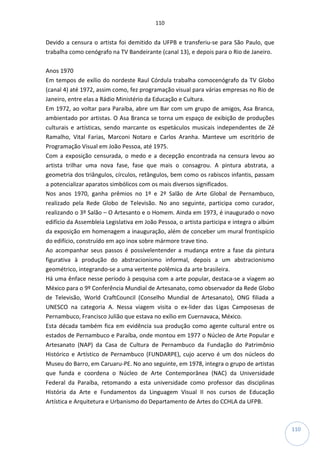 110
110
Devido a censura o artista foi demitido da UFPB e transferiu-se para São Paulo, que
trabalha como cenógrafo na TV Bandeirante (canal 13), e depois para o Rio de Janeiro.
Anos 1970
Em tempos de exílio do nordeste Raul Córdula trabalha comocenógrafo da TV Globo
(canal 4) até 1972, assim como, fez programação visual para várias empresas no Rio de
Janeiro, entre elas a Rádio Ministério da Educação e Cultura.
Em 1972, ao voltar para Paraíba, abre um Bar com um grupo de amigos, Asa Branca,
ambientado por artistas. O Asa Branca se torna um espaço de exibição de produções
culturais e artísticas, sendo marcante os espetáculos musicais independentes de Zé
Ramalho, Vital Farias, Marconi Notaro e Carlos Aranha. Manteve um escritório de
Programação Visual em João Pessoa, até 1975.
Com a exposição censurada, o medo e a decepção encontrada na censura levou ao
artista trilhar uma nova fase, fase que mais o consagrou. A pintura abstrata, a
geometria dos triângulos, círculos, retângulos, bem como os rabiscos infantis, passam
a potencializar aparatos simbólicos com os mais diversos significados.
Nos anos 1970, ganha prêmios no 1º e 2º Salão de Arte Global de Pernambuco,
realizado pela Rede Globo de Televisão. No ano seguinte, participa como curador,
realizando o 3º Salão – O Artesanto e o Homem. Ainda em 1973, é inaugurado o novo
edifício da Assembleia Legislativa em João Pessoa, o artista participa e integra o albúm
da exposição em homenagem a inauguração, além de conceber um mural frontispício
do edifício, construído em aço inox sobre mármore trave tino.
Ao acompanhar seus passos é possívelentender a mudança entre a fase da pintura
figurativa à produção do abstracionismo informal, depois a um abstracionismo
geométrico, integrando-se a uma vertente polêmica da arte brasileira.
Há uma ênface nesse período à pesquisa com a arte popular, destaca-se a viagem ao
México para o 9º Conferência Mundial de Artesanato, como observador da Rede Globo
de Televisão, World CraftCouncil (Conselho Mundial de Artesanato), ONG filiada a
UNESCO na categoria A. Nessa viagem visita o ex-lider das Ligas Camposesas de
Pernambuco, Francisco Julião que estava no exílio em Cuernavaca, México.
Esta década também fica em evidência sua produção como agente cultural entre os
estados de Pernambuco e Paraíba, onde montou em 1977 o Núcleo de Arte Popular e
Artesanato (NAP) da Casa de Cultura de Pernambuco da Fundação do Patrimônio
Histórico e Artístico de Pernambuco (FUNDARPE), cujo acervo é um dos núcleos do
Museu do Barro, em Caruaru-PE. No ano seguinte, em 1978, integra o grupo de artistas
que funda e coordena o Núcleo de Arte Contemporânea (NAC) da Universidade
Federal da Paraíba, retomando a esta universidade como professor das disciplinas
História da Arte e Fundamentos da Linguagem Visual II nos cursos de Educação
Artística e Arquitetura e Urbanismo do Departamento de Artes do CCHLA da UFPB.
 