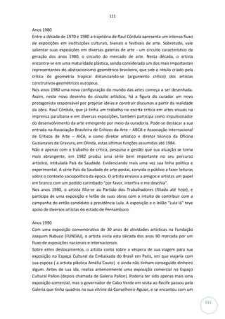 111
111
Anos 1980
Entre a década de 1970 e 1980 a trajetória de Raul Córdula apresenta um intenso fluxo
de exposições em instituições culturais, bienais e festivais de arte. Sobretudo, vale
salientar suas exposições em diversas galerias de arte - um circuito característico da
geração dos anos 1980, o circuito do mercado de arte. Nesta década, o artista
encontra-se em uma maturidade plástica, sendo considerado um dos mais importantes
representantes do abstracionismo geométrico brasileiro, que sob o rótulo criado pela
crítica de geometria tropical distanciando-se (argumento crítico) dos artistas
construtivos-geométricos europeus.
Nos anos 1980 uma nova configuração do mundo das artes começa a ser desenhada.
Assim, neste novo desenho do circuito artístico, há a figura do curador um novo
protagonista responsável por projetar ideias e construir discursos a partir da realidade
da obra. Raul Córdula, que já tinha um trabalho na escrita crítica em artes visuais na
imprensa paraibana e em diversas exposições, também participa como impulsionador
do desenvolvimento da arte emergente por meio da curadoria. Pode-se destacar a sua
entrada na Associação Brasileira de Críticos da Arte – ABCA e Associação Internacional
de Críticos de Arte – AICA, e como diretor artístico e diretor técnico da Oficina
Guaianases de Gravura, em Olinda, estas últimas funções assumidas até 1984.
Não é apenas com o trabalho de crítica, pesquisa e gestão que sua atuação se torna
mais abrangente, em 1982 produz uma série bem importante no seu percurso
artístico, intitulada País da Saudade. Evidenciando mais uma vez sua linha política e
experimental. A série País da Saudade de arte postal, convida o público a fazer leituras
sobre o contexto sociopolítico da época. O artista enviava a amigos e artistas um papel
em branco com um pedido carimbado “por favor, interfira e me devolva”.
Nos anos 1980, o artista filia-se ao Partido dos Trabalhadores (filiado até hoje), e
participa de uma exposição e leilão de suas obras com o intuito de contribuir com a
campanha do então candidato a presidência Lula. A exposição e o leilão “Lula lá” teve
apoio de diversos artistas do estado de Pernambuco.
Anos 1990
Com uma exposição comemorativa de 30 anos de atividades artísticas na Fundação
Joaquim Nabuco (FUNDAJ), o artista inicia esta década dos anos 90 marcada por um
fluxo de exposições nacionais e internacionais.
Sobre estes deslocamentos, o artista conta sobre a véspera de sua viagem para sua
exposição no Espaço Cultural da Embaixada do Brasil em Paris, em que viajaria com
sua esposa ( a artista plástica Amélia Couto) e ainda não tinham conseguido dinheiro
algum. Antes de sua ida, realiza anteriormente uma exposição comercial no Espaço
Cultural Pallon (depois chamada de Galeria Pallon). Poderia ter sido apenas mais uma
exposição comercial, mas o governador de Cabo Verde em visita ao Recife passou pela
Galeria que tinha quadros na sua vitrine da Conselheiro Aguiar, e se encantou com um
 