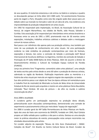 112
112
de seus quadros. O motorista estacionou e ele entrou na Galeria e comprou o quadro
se desculpando porque só tinha dólar (U$ 2.000 cash). Tal acontecimento financiou
parte da viagem a Paris. Situações como esta tão singular pode dizer pouco para um
debate sobre sua inserção no mercado e valor de um obra de arte, mas evidencia uma
imprevisibilidade da produção independente em artes visuais.
Em 1992 foi responsável pela implantação, no Brasil, da Associação Cultural de Le
HorsLá, de origem Marserlhesa, nas cidades de Recife, João Pessoa, Salvador e
Curitiba. Esta associação já foi responsável por intercâmbios entre artistas brasileiros e
franceses entre os anos de 1991 a 1997, promovendo mais de 30 eventos como
exposições, instalações, trabalhos artísticos coletivos e debates sobre a mestiçagem
comum às nossas cultura.
Raul passa a ser referência não apenas pela sua produção artística, mas também por
meio da sua produção de conhecimento em artes visuais. Há uma participação
evidente na rede simbólica da produção contemporânea por meio de festivais,
exposições e bienais, tais como: a comissão de Seleção e premiação da5ª Bienal
Internacional de Esculturas delChaco na Argentina, membro da comissão de Seleção e
Premiação do 4º Salão MAM Bahia de Artes Plásticas. Além de assumir a diretor de
Desenvolvimento Artístico e Cultural da Fundação Espaço Cultural da Paraíba
(FUNESC).
Lança seu primeiro livro “Fragmentos: comentário sobre artes plásticas”, uma seleção
de textos escritos pelo artista desde os anos 60 sobre a produção de diversos artistas,
sobretudo na região do Nordeste. Publicação importante sobre as memórias e a
história das artes visuais por meio de um registro singular das exposições: os textos.
Sua obra pictórica passa a ser objeto de Tese (na época utilizava tal nomeclatura para
o trabalho final do mestrado) de Mestrado na Escola de Belas Artes da Universidade
Estadual do Rio de Janeiro pela arquiteta e mestre em artes plásticas Eleine Bourdette,
intitulado “Raul Córdula: 30 anos de pintura – de olho no mundo à sublime
reconstrução do olhar”.
Anos 2000 e atualidade
A curadoria ganha um participação expressiva na produção desta década,
potencializando assim discussões contemporâneas, demonstrando uma vontade de
experimento e posicionamento crítico por meio deste “espaço de negociação”.
Em 2000 é curador geral do 44º Salão Pernambucano de Artes Plásticas em Recife.
Após dez anos de hiato sem ocorrencia do SPAP/PE, fundado em 1942, Raul Córdula
propoe um Salão voltado para o público e não para o artista. Destaca-se uma atenção
maior às práticas educativas do evento, preocupações estas sempre recorrentes nas
atividades desenvolvidas pelo artista .
Foi curador adjunto da exposição “Museu de Arte Assis Chateubriand – MAAC.
Coleções do Brasil”. Em Brasília no Centro Cultural Banco do Brasil. Curador da
 
