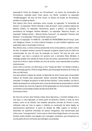 113
113
exposição“A Pintta de Paisagem em Pernambuco”, no Centro de Convenções de
Pernambuco, realizado pelas Tintas Iquine, em Recife. Curadoria na exposição
“Arte&Linguagem: 40 anos de Arte Visual, no Museu do Estado de Pernambuco,
também na cidade do Recife.
Pela Galeria Arte Plural, participou como curador na exposição “A reinvenção de
Samico”, na exposição “Derlon Almeida e Galo de Souza”, (com curadoria adjunta de
Bárbara Collier), na exposição “Geometrias, gestos e grafias”, na exposição “A
persistência da Paisagem Antônio Mendes”, na exposição “Maurício Arraes”, na
exposição “Cabeça-retrato – Manuel Dantas Suassuna”, na exposição “Paraísos José
Barbosa”, e na exposição “Florença/ Recife: pintura pura”.
Curador na exposição “LE HORS-LÀ = 20 ANOS DE INTERCÂMBIO Brasil-França” junto
com Dyógenes Chaves, na Usiina Cultural Energisa, no qual também organizou uma
publicação sobre a Associação Le Hors-Lá.
Nos últimos anos, o artista continua produzindo como artista plástico, curador e crítico
de arte. O trabalho artístico recente foi exposto na galeria Janete Costa em 2012 em
comemoração do seus 50 anos de produção na mostra “50 anos de arte: uma
antologia”, que teve a curadoria em parceria com a jornalista Olívia Mindelo. A
antologia propõe uma seleção de fases da obra do artista, apresentando um percurso
visual em 9 séries e expos também seu livro de artista, nunca apresentado ao público
anteriormente.
Como crítico e escritor, em 2013 lança o livro “Utopia do Olhar” em Olinda e devido a
esta publicação ganha o Prêmio Sergio Milliet, pela Associação Brasileira de Críticos de
Arte, em São Paulo.
Sua obra pictória é objeto de estudo no Mestrado de Artes Visuais pela Universidade
Federal da Paraíba pelo pesquisador Sidney Leonardo Albuquerque de Azevedo,
intitulado “A imagem da palavra na obra de Raul Córdula”. Como também, sua obra é
objeto de pesquisa em andamento para a tese de doutorado da pesquisadora e escrita
Jussara Salazar por meio do Programa de Pós-graduação em Comunicação e Semiótica
da Pontifícia Universidade Católica de São Paulo (PUC-SP).
Comentário Crítico
No início da carreira, Raul Córdula realiza obras figurativas, e mantém diálogo com a
arte pop e a nova figuração. O artista parte de desenhos infantis e sinais do meio
urbano, como os de trânsito. Seu trabalho apresenta concisão de formas e cores,
utilizando cada vez mais os signos e símbolos na construção de obras ligadas ao
abstracionismo geométrico. A partir da década de 1980, explora as tensões e
distensões da superfície articulada em planos triangulares, fase denominada pela
crítica como “nova geometria”. Como nota o crítico Paulo Sérgio Duarte, em suas telas
Córdula revela também uma ligação com a paisagem nordestina, que transparece no
uso da paleta de tons luminosos que distingue sua produção.
 