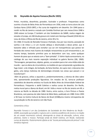 114
114
13. Reynaldo de Aquino Fonseca (Recife 1925)
Pintor, muralista, desenhista, gravador, ilustrador e professor. Frequentava como
ouvinte a Escola de Belas Artes de Pernambuco em 1936, onde se torna aluno de Lula
Cardoso Ayres (1910-1987), e fez curso de magistério em desenho. Em 1944 passa a
residir no Rio de Janeiro e estuda com Candido Portinari por seis meses.Entre 1948 e
1949 esteve na Europa. É também um dos fundadores da SAMR, realiza viagem de
estudos à Europa, em 48.Estuda gravura em metal com Henrique Oswald (1918-65) no
Liceu de Artes e Ofícios do Rio de Janeiro, entre 49 e 51.
Em 1966: O mundo de Reinaldo Fonseca é fechado, mas por isso mesmo, povoado de
sonhos e de mitos (...) é um mundo oblíquo e dissimulado o desse pintor, que é
bastante sábio e refinado para esmaltar sua cor em transparências que parece ter
herdado dos nomes mais ilustres da tradição renascentista ou pré-renascentista e, ao
mesmo tempo, bastante primitivo para se deslumbrar com isso, como qualquer
homem do povo que se extasia com o “bem pintado”. E Valmir Ayala acrescentaria, no
catálogo de sua mais recente exposição individual na galeria Bonino (GB, 1969):
“Personagens, perspectivas, objetos, gestos, se sucedem para criar uma nítida visão do
mundo – que se aliena da circunstância, na medida em que compreende a grandeza da
fuga maior: a do milagre, da levitação, da faina familiar, do supra real, o descanso dos
gatos, uma dança maliciosa de demonologia enraiada nas coisas que passam e se
transformam”.
Além da gravura, utiliza a aquarela e, predominantemente, a técnica de óleo sobre
tela, apresentando produções figurativas. Em meados de 52, torna-se professor
catedrático de desenho artístico na Escola de Belas Artes da Universidade Federal de
Pernambuco. Frequenta o ateliê Coletivo e realiza cursos de desenho. Em Recife,
realiza mural para o Banco do Brasil, em 64. Volta a morar no Rio de Janeiro em 69, e
retorna ao Recife na década de 1980. Ilustra, entre outros, o livro Pintura e Poesia
Brasileiras, com poemas de João Cabral de Melo Neto, publicado em 1980. Entre 1993
e 94 hove no Centro Cultural do Banco do Brasil (CCBB)uma mostra retrospectiva de
sua produção no Rio de Janeiro e em São Paulo
Comentário crítico:
Reynaldo Fonseca é um dos fundadores da Sociedade de Arte Moderna do Recife -
SAMR, associação que propõe a ruptura com o sistema acadêmico de ensino e a criação
de um amplo movimento cultural, abrangendo as áreas de educação, cultura, artes
plásticas, teatro e música. Participa ainda do Ateliê Coletivo, em Recife, realizando
cursos de desenho. Posteriormente afasta-se da “escola pernambucana de pintura” e da
temática regional.
 