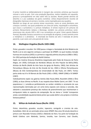 115
115
O pintor mantém-se deliberadamente à margem das correntes artísticas que buscam
renovar a arte no país. Com uma produção figurativa, realiza trabalhos em aquarela,
gravura e principalmente em óleo sobre tela ou duratex. Revela grande domínio do
desenho e o uso cuidadoso da gama cromática. Utiliza freqüentemente recortes de
fotografias impressas em jornais e revistas, como inspiração para seus quadros.
Mantém ao longo de sua carreira temas recorrentes, como as cenas familiares com
crianças e animais, nas quais predomina um clima de sonho, inquietação e estranheza,
que evoca o surrealismo e a pintura metafísica. O artista inspira-se em pinturas do
primeiro Renascimento italiano e flamengo, também nos pintores primitivos norte-
americanos dos séculos XVIII e XIX e nos surrealistas em geral. Como aponta Roberto
Pontual, Reynaldo Fonseca concentra-se na armação de enigmas, a meio caminho entre
o metafísico e o fantástico. A retomada da história da arte é realizada de forma
paciente, e por vezes com uma parcela de ironia.
14. Wellington Virgolino (Recife 1929-1988)
Pintor, gravador e escultor. Em 1950 passa a integrar a Sociedade de Arte Moderna do
Recife e já no ano seguinte começou a participar do SPMEP, no qual recebeu menção
honrosa em escultura (1955) e o primeiro e segundo prêmios de pintura (1960 e 1961).
Em 1952 participa da fundação do Ateliê Coletivo.
Expôs nas mostras Gravuras Brasileiras (organizada pelo Clube de Gravuras de Porto
Alegre, em 1954); Civilização do Nordeste (Museu de Arte Popular da Bahia,1963);
Artistas do Recife (Ateliê de Arte Sacra da Igreja do Rosário, 1965); Seis Artistas de
Pernambuco (Museu de Arte do Rio Grande do Sul, 1965) e Oficina Pernambucana
(Museu de Arte Contemporânea da Universidade de São Paulo, em 1967). Tomou
parte ainda nas VI e VII Bienais de São Paulo (1961 e 1963), I BNAP (1966) e IV SAMDF
(1967).
Individualmente expôs nas galerias Astréia (São Paulo,1964), Rosenblit (1964) e Ônix
(1965), as duas últimas no Recife. A seu respeito disse Walter Zanini, em 1967: “A raiz
popularesca (...) amolda-se perfeitamente ao caráter simbólico e arcaizante de suas
representações dominadas por um certo tema exposto com clareza e concisão, não
obstante a avassalante presença dos motivos de preenchimento que movimentam e
enriquecem todos os aspectos da composição. Na cor densa e ‘úmida’ transparece
ainda a sensibilidade equatorial deste pintor que soube definir uma própria e instintiva
fantasia poética”.
15. Wilton de Andrade Souza (Recife: 1933)
Pintor, desenhista, gravador, escultor, tapeceiro, cenógrafo e cronista de arte.
Autodidata. Além de ser premiado várias vezes SPMEP; Nos anos 50 estuda desenho e
pintura com Reynaldo Fonseca (1925) e Abelardo da Hora. Faz parte da fundação do
Ateliê Coletivo com Abelardo, Samico, Ionaldo, Ivan Carneiro, José Claudio,
 