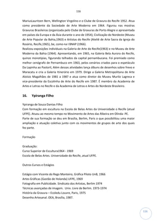116
116
MariusLauritzen Bern, Wellington Virgolino e o Clube de Gravura do Recife 1952. Atua
como presidente da Sociedade de Arte Moderna em 1964. Figurou nas mostras
Gravuras Brasileiras (organizada pelo Clube de Gravuras de Porto Alegre e apresentada
em países da Europa e da Ásia durante o ano de 1954); Civilização do Nordeste (Museu
de Arte Popular da Bahia,1963) e Artistas do Recife (Ateliê de Arte Sacra da Igreja do
Rosário, Recife,1965), be, como na I BNAP (1966).
Realizou exposições individuais na Galeria de Arte do Recife(1963) e no Museu de Arte
Moderna da Bahia (1964). Apresentando, em 1965, na Galeria Bela Aurora do Recife,
quinze monotipias, figurando telhados da capital pernambucana. Foi premiado como
melhor cenógrafo de Pernambuco em 1963, pelos cenários criados para o espetáculo
Da Lapinha ao Pastoril, Além dessas atividades lança álbuns de desenhos sobre frevo e
Maracatu e cria a Galeria Itinerário em 1979. Dirige a Galeria Metropolitana de Arte
Aloísio Magalhães de 1981 a 1987 e atua como diretor do Museu Murilo Lagreca e
vice-presidente da Escolinha de Arte do Recife em 1987. É membro da Academia de
Artes e Letras no Recife e da Academia de Letras e Artes do Nordeste Brasileiro.
16. Ypiranga Filho
Ypiranga de Souza Dantas Filho
Com formação em escultura na Escola de Belas Artes da Universidade o Recife (atual
UFPE). Atuou ao mesmo tempo no Movimento de Artes das Ribeira em Olinda- PE.
Parte de sua formação se deu em Brasília, Berlim, Paris o que possibilitou uma maior
ampliação e atuação coletiva junto com os movimentos de grupos de arte dos quais
fez parte.
Formação
Graduação:
Curso Superior de Escultura1964 - 1969
Escola de Belas Artes. Universidade do Recife, atual UFPE.
Outros Cursos e Estágios
Estágio com Vicente do Rego Monteiro, Gráfica Piloto UnB, 1966
Artes Gráficas (Gastão de Holanda) UFPE, 1969
Fotografia em Publicidade. Sindicato dos Artistas, Berlim 1974
Técnicas avançadas de imagem. Univ. Livre de Berlim. 1973-1974
História da Gravura – Ecoledu Louvre, Paris, 1975
Desenho Artesanal. OEA, Brasília, 1987.
 