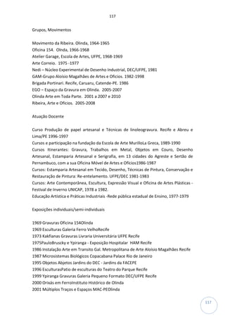 117
117
Grupos, Movimentos
Movimento da Ribeira. Olinda, 1964-1965
Oficina 154. Olnda, 1966-1968
Atelier Garage, Escola de Artes, UFPE, 1968-1969
Arte Correio. 1975 -1977
Nedi – Núcleo Experimental de Desenho Industrial, DEC/UFPE, 1981
GAM-Grupo Aloísio Magalhães de Artes e Oficios. 1982-1998
Brigada Portinari. Recife, Caruaru, Catende-PE. 1986
EGO – Espaço da Gravura em Olinda. 2005-2007
Olinda Arte em Toda Parte. 2001 a 2007 e 2010
Ribeira, Arte e Ofícios. 2005-2008
Atuação Docente
Curso Produção de papel artesanal e Técnicas de linoleogravura. Recife e Abreu e
Lima/PE 1996-1997
Cursos e participação na fundação da Escola de Arte MurilloLa Greca, 1989-1990
Cursos Itinerantes: Gravura, Trabalhos em Metal, Objetos em Couro, Desenho
Artesanal, Estamparia Artesanal e Serigrafia, em 13 cidades do Agreste e Sertão de
Pernambuco, com a sua Oficina Móvel de Artes e Ofícios1986-1987
Cursos: Estamparia Artesanal em Tecido, Desenho, Técnicas de Pintura, Conservação e
Restauração de Pintura: Re-entelamento. UFPE/DEC 1981-1983
Cursos: Arte Contemporânea, Escultura, Expressão Visual e Oficina de Artes Plásticas -
Festival de Inverno UNICAP, 1978 a 1982.
Educação Artística e Práticas Industriais -Rede pública estadual de Ensino, 1977-1979
Exposições individuais/semi-individuais
1969 Gravuras Oficina 154Olinda
1969 Esculturas Galeria Ferro VelhoRecife
1973 Kakfianas Gravuras Livraria Universitária UFPE Recife
1975PauloBruscky e Ypiranga - Exposição Hospitalar HAM Recife
1986 Instalação Arte em Transito Gal. Metropolitana de Arte Aloísio Magalhães Recife
1987 Microsistemas Biológicos Copacabana Palace Rio de Janeiro
1995 Objetos Abjetos Jardins do DEC - Jardins da FACEPE
1996 EsculturasPatio de esculturas do Teatro do Parque Recife
1999 Ypiranga Gravuras Galeria Pequeno Formato DEC/UFPE Recife
2000 Orixás em FerroInstituto Histórico de Olinda
2001 Múltiplos Traços e Espaços MAC-PEOlinda
 