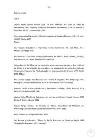 121
121
Sobre o Artista
Vídeos
Objeto Abjeto (Marco Hanois 2004, 12 min.) Prêmios: 45º Salão de Artes de
Pernambuco, 2003 (Roteiro); VI Festival de Vídeo de Pernambuco, 2004 (1º premio); II
Panorama Recife/ Documentário, 2005.
Ribeira das Artes(Mariana Lira, Milena Evangelista e Sildelane Marques, 2005, 10 min.)
UNICAP. Recife, 2005
Textos
José Cláudio. Gravadores e Papeleiros. Revista Continente. No. 161. Maio 2014.
Matéria Corrida pp 86-87
Raul Córdula. Traduzindo Ypiranga (Movimento da Ribeira. Adão Pinheiro, Ypiranga,
José Barbosa) . In: Utopia do Olhar 2013 pp 43-55
Juliana Barreto. De Montmartre nordestina a mercado persa de luxo: o Sitio Histórico
de Olinda e a participação dos moradores na salvaguarda do patrimônio cultural.
Dissertação, Programa de Pós-Graduação em Desenvolvimento Urbano, UFPE, Recife
2008. 212 pp.
Ana Lúcia de França S. Reis &Rosilda Silva Ferreira. A Religião na Arte de Ypiranga Filho.
Monografia, Universidade Federal Rural de Pernambuco Recife 200458pp
Joaquim Falcão. A Comunidade como Patrimônio. Catálogo, Olinda Arte em Toda
Parte, 2ª Edição Olinda/PE 2002.
Virgínia Collier Mendonça. Bate papo com o artista. / Múltiplos Traços e Espaços. MAC
Olinda. 5 de setembro de 2001.
Raquel Rangel Bastos. O Mercado da Ribeira. Dissertação de Mestrado em
Antropologia, Universidade Federal de Pernambuco. Recife 1992.
Adão Pinheiro, Às Margens Plácidas. 1987
Jaci Bezerra, coordenador. Álbum do Recife. Prefeitura da Cidade do Recife 1987
(Reprodução de gravura e CV resumido).
 