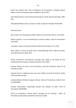 122
122
Rocha Pita, Danielle Perin. Arte e Simbolismo em Pernambuco. Fundação Joaquim
Nabuco. Centro de Pesquisas sobre o Imaginário. Recife 1987.
José Cláudio da Silva. Tratos da Arte de Pernambuco. Recife, Governo do Estado. 1984.
64 p.
OlimpioBonald Neto. Cultura, Turismo e Tempo. Fruição do intangível. Recife 1983
Imprensa Escrita
Bruna Cabral. Um trio gravado no MEPE. Caderno C Jornal do Commercio, 15.05.2014
Renato Contente. A arte da Reutilização em mostra coletiva. Folha de Pernambuco
14.05.2014
Luiza Maia. Orixás a caminho de Florença. Diário de Pernambuco, 27.11.2011
Bruna Cabral. O Artista do dedo verde. Persona/Ypiranga Filho. Caderno Arrecifes.
Jornal do Commercio. 08.01.2012.
Revista Armazém15. Pernambucano Ypiranga Filho expõe na VIII Bienal de Arte
Contemporânea de Florença. Revista Armazém15. 03.12.2011
Eduardo Amorim. Do lixo ao luxo de Florença. Jornal do Commércio. Recife 27 de
novembro de 2011
Eduardo Amorim. O Ateliê que deu nova vida a Olinda. Jornal do Commércio. Recife,
23 de novembro de 2011
JulioCavaniAtelier olindense inaugura coletiva. Diário de Pernambuco, Caderno Viver
C4 21/09/2006
Cristiano Vasconcellos. Programação paralela com exibição de vídeo. Folha de
Pernambuco 28/09/2006.
Diário de Pernambuco. Artistas pedem alteração em lei municipal. Diário de
Pernambuco/ Vida Urbana. Recife/PE 5 de fevereiro 2006.
 