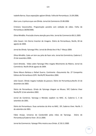 123
123
Isabelle Barros. Duas exposições agitam Olinda. Folha de Pernambuco. 21.09.2006.
Alan Luna. A pintura que une Olinda. Jornal do Commercio 25.08.2006
Cristiano Vasconcellos. Programação paralela com exibição de vídeo. Folha de
Pernambuco 28/09/2006.
Olívia Mindêlo. Procissão chama atenção para Arte. Jornal do Commercio 08.11.2005
Júlio Cavani. Um Eterno Inventor de Imagens. Diário de Pernambuco, Recife, 04 de
agosto de 2004.
Jornal de Olinda. Ypiranga Filho. Jornal de Olinda Ano II No.7 Março 2004.
Olívia Mindêlo. Cada um tem seu jeito de fazer arte. Jornal do Cemmércio, Caderno C.
25 de novembro 2004.
Carol Almeida. Vídeo sobre Ypiranga Filho resgata Movimento da Ribeira. Jornal do
Commércio. Recife 04 de agosto de 2004.
Diana Moura Barbosa e Rafael Guerra. Continente –Documento No. 27 Companhia
Editora de Pernambuco-CEPE. Recife/PE Novembro 2004.
Júlio Cavani. Olinda resgata tradição da gravura. Diário de Pernambuco,Recife 23 de
dezembro de 2003.
Diário de Pernambuco. Orixás de Ypiranga chegam ao Museu. DP/ Caderno Viver
Recife/PE 12 de setembro 2002.
Jornal do Comércio. Ypiranga e Mendes expõem no MAC. JC, Caderno C, 5 de
setembro de 2001.
Diário de Pernambuco. Duas vertentes da Arte no MAC.. DP, Caderno Viver. Recife. 5
de setembro de 2001.
Fábio Araújo. Universo do Candomblé pelas mãos de Ypiranga. Diário de
Pernambuco/Caderno Viver. 29.11.2000.
Jornal do Commercio. Ypianga Filho mostra seus Orixás. JC 30.11.2000
 