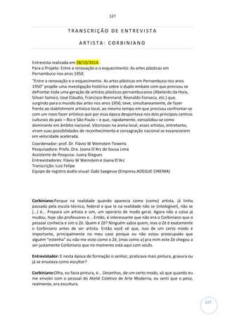 127
127
T R A N S C R I Ç Ã O D E E N T R E V I S T A
A R T I S T A : C O R B I N I A N O
Entrevista realizada em 28/10/2014.
Para o Projeto: Entre a renovação e o esquecimento: As artes plásticas em
Pernambuco nos anos 1950.
“Entre a renovação e o esquecimento. As artes plásticas em Pernambuco nos anos
1950” propõe uma investigação histórica sobre o duplo embate com que precisou se
defrontar toda uma geração de artistas plásticos pernambucanos (Abelardo da Hora,
Gilvan Samico, José Cláudio, Francisco Brennand, Reynaldo Fonseca, etc.) que,
surgindo para o mundo das artes nos anos 1950, teve, simultaneamente, de fazer
frente ao stablishment artístico local, ao mesmo tempo em que precisou confrontar-se
com um novo fazer artístico que por essa época despontava nos dois principais centros
culturais do país – Rio e São Paulo – e que, rapidamente, consolidou-se como
dominante em âmbito nacional. Vitoriosos na arena local, esses artistas, entretanto,
viram suas possibilidades de reconhecimento e consagração nacional se esvanecerem
em velocidade acelerada.
Coordenador: prof. Dr. Flávio W Weinstein Teixeira
Pesquisadora: Profa. Dra. Joana D’Arc de Sousa Lima
Assistente de Pesquisa: Juany Diegues
Entrevistadores: Flávio W Weinstein e Joana D’Arc
Transcrição: Luiz Felipe
Equipe de registro áudio visual: Gabi Saegesse (Empresa AOEGUE CINEMA)
Corbiniano:Porque na realidade quando aparecia como (como) artista, já tinha
passado pela escola técnica, federal e que lá na realidade não se (intelegível), não se
(...) é... Prepara um artista e sim, um operário de modo geral. Agora não a coisa já
mudou, hoje são professores e... Então, é interessante que não era o Corbiniano que o
pessoal conhecia e sim o Zé. Quem é Zé? Ninguém sabia quem, mas o Zé é exatamente
o Corbiniano antes de ser artista. Então você vê que, isso de um certo modo é
importante, principalmente no meu caso porque eu não estou preocupado que
alguém “estenha” ou não me visto como o Zé, (mas como a) pra mim este Zé chegou a
ser justamente Corbiniano que no momento está aqui com vocês.
Entrevistador: E nesta época de formação o senhor, praticava mais pintura, gravura ou
já se ensaiava como escultor?
Corbiniano:Olha, eu fazia pintura, é... Desenhos, de um certo modo, só que quando eu
me envolvi com o pessoal do Ateliê Coletivo de Arte Moderna, eu senti que o peso,
realmente, era escultura.
 