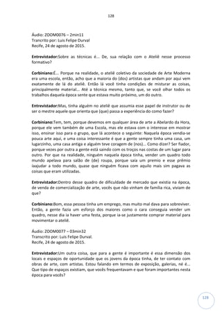 128
128
Áudio: ZOOM0076 – 2min11
Trancrito por: Luis Felipe Durval
Recife, 24 de agosto de 2015.
Entrevistador:Sobre as técnicas é... De, sua relação com o Ateliê nesse processo
formativo?
Corbiniano:É... Porque na realidade, o ateliê coletivo da sociedade de Arte Moderna
era uma escola, então, acho que a maioria do (dos) artistas que andam por aqui vem
exatamente de lá do ateliê. Então lá você tinha condições de misturar as coisas,
principalmente material... Até a técnica mesmo, tanto que, se você olhar todos os
trabalhos daquela época sente que estava muito próximo, um do outro.
Entrevistador:Mas, tinha alguém no ateliê que assumia esse papel de instrutor ou de
ser o mestre aquele que orienta que (que) passa a experiência do como fazer?
Corbiniano:Tem, tem, porque devemos em qualquer área de arte a Abelardo da Hora,
porque ele vem também de uma Escola, mas ele estava com o interesse em mostrar
isso, ensinar isso para o grupo, que lá acontece o seguinte: Naquela época vendia-se
pouca arte aqui, e uma coisa interessante é que a gente sempre tinha uma casa, um
lugarzinho, uma casa antiga e alguém teve coragem de (nos)... Como dizer? Ser fiador,
porque vezes por outra a gente está saindo com os troços nas costas de um lugar para
outro. Por que na realidade, ninguém naquela época tinha, vender um quadro todo
mundo apelava para salão de (de) roupa, porque saía um premio e esse prêmio
íaajudar a todo mundo, quase que ninguém ficava com aquilo mais sim pagava as
coisas que eram utilizadas.
Entrevistador:Dentro desse quadro de dificuldade de mercado que existia na época,
de venda de comercialização de arte, vocês que não vinham de família rica, viviam de
que?
Corbiniano:Bom, essa pessoa tinha um emprego, mas muito mal dava para sobreviver.
Então, a gente fazia um esforço dos maiores como o cara conseguia vender um
quadro, nesse dia ia haver uma festa, porque ia-se justamente comprar material para
movimentar o ateliê.
Áudio: ZOOM0077 – 03min32
Transcrito por: Luis Felipe Durval.
Recife, 24 de agosto de 2015.
Entrevistador:Um outra coisa, que para a gente é importante é essa dimensão dos
locais e espaços de oportunidade que os jovens da época tinha, de ter contato com
obras de arte, com artistas. Estou falando em termos de exposição, galerias, né é...
Que tipo de espaços existiam, que vocês frequentavam e que foram importantes nesta
época para vocês?
 