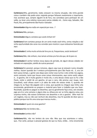 129
129
Corbiniano:Olha, geralmente, todos estavam na mesma situação, não tinha grande
coisa e também não podia estar viajando porque faltavam exatamente o importante,
mas acontece que, sempre alguém lá de fora, nos convidava para participar de um
salão, ou levar uma coletiva nossa para outras cidades né... Como seja, Salvador, São
Paulo, Rio, principalmente São Paulo e Salvador.
Entrevistador:Alguma razão em especial por essa...?
Corbiniano:Não, porque...
Entrevistador:Alguns contatos que vocês tinham lá?
Corbiniano:Eram contatos porque de um certo modo você tinha, certas relações e daí
vinha oportunidade dos caras nos convidar para mostrar o que estávamos fazendo por
aqui.
Entrevistador:E vinha muito artista de fora pra cá, frequentava, vocês lembram?
Corbiniano:Não, não vinham, mas íamais artistas pra fora do que, de lá para cá.
Entrevistador:O senhor lembra nessa época de período, de algum dessas cidades ter
visitado em exposições, ateliês de outras pessoas?
Corbiniano:Foi possível, porque inclusive, alguns aqui que já estavam numa situação
melhor, faziam questão de ir embora principalmente para São Paulo né... E, era um
bom passa tempo, a gente saía daqui para visitar essa turma e eles então nos jogava,
assim contanto, tanto que houve umas coisas interessantes, aqui como vocês sabem
é... O gaúcho, ele é muito gaúcho é muito ele, e uma dessas visitas que eu fiz a São
Paulo, visitei o ateliê de um gaúcho, só que o cara, não precisa usar roupa, nem
(inaudível), você olhava assim e já sabia de onde ele estava vindo. E, quando ele
chegou lá, eu fique tão pegado com a coisa, que quando eu cheguei aqui tinha uma
encomenda, geralmente eu prepara o material para fazer o trabalho que vou fazer.
Resultado, quando eu peguei os desenhos, que eu geralmente faço cinco, seis estudos
jogo pra lá e uma semana e alguns dias eu olhava pra ver se tinha alguma coisa, pra
surpresa minha, não estava Corbiniano nos desenhos e sim o gaúcho. Olhe mais foi
um negócio, mas eu não usei nenhum dos desenhos, mas fiz questão de dizer para o
público porque isso foi uma coisa que marcou muito...
Entrevistador:E quem era esse gaúcho?
Corbiniano:Não me lembro não...
Entrevistador:Lembra não?
Corbiniano:Não, não me lembro do cara não. Mas que isso aconteceu e valeu,
que...Tive sorte, porque o pessoal gostava do que eu fazia, então... Uma encomenda
 