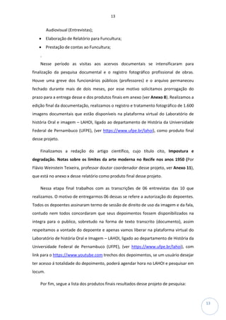 13
13
Audiovisual (Entrevistas);
• Elaboração de Relatório para Funcultura;
• Prestação de contas ao Funcultura;
.
Nesse período as visitas aos acervos documentais se intensificaram para
finalização da pesquisa documental e o registro fotográfico profissional de obras.
Houve uma greve dos funcionários públicos (professores) e o arquivo permaneceu
fechado durante mais de dois meses, por esse motivo solicitamos prorrogação do
prazo para a entrega desse e dos produtos finais em anexo (ver Anexo 8). Realizamos a
edição final da documentação, realizamos o registro e tratamento fotográfico de 1.600
imagens documentais que estão disponíveis na plataforma virtual do Laboratório de
história Oral e imagem – LAHOI, ligado ao departamento de História da Universidade
Federal de Pernambuco (UFPE), (ver https://www.ufpe.br/lahoi), como produto final
desse projeto.
Finalizamos a redação do artigo científico, cujo título cito, Impostura e
degradação. Notas sobre os limites da arte moderna no Recife nos anos 1950 (Por
Flávio Weinstein Teixeira, professor doutor coordenador desse projeto, ver Anexo 11),
que está no anexo x desse relatório como produto final desse projeto.
Nessa etapa final trabalhos com as transcrições de 06 entrevistas das 10 que
realizamos. O motivo de entregarmos 06 dessas se refere a autorização do depoentes.
Todos os depoentes assinaram termo de sessão de direito de uso da imagem e da fala,
contudo nem todos concordaram que seus depoimentos fossem disponibilizados na
integra para o publico, sobretudo na forma de texto transcrito (documento), assim
respeitamos a vontade do depoente e apenas vamos liberar na plataforma virtual do
Laboratório de história Oral e Imagem – LAHOI, ligado ao departamento de História da
Universidade Federal de Pernambuco (UFPE), (ver https://www.ufpe.br/lahoi), com
link para o https://www.youtube.com trechos dos depoimentos, se um usuário desejar
ter acesso á totalidade do depoimento, poderá agendar hora no LAHOI e pesquisar em
locum.
Por fim, segue a lista dos produtos finais resultados desse projeto de pesquisa:
 