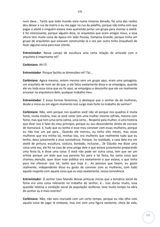 131
131
num dava... Tanto que todo mundo vivia numa miserea danada, foi uma das razões
deu deixar a rua da matriz e eu me jogar na rua da palafita, porque não tinha com que
pagar o ateliê e ninguém estava mais querendo juntar um grupo para montar o ateliê.
E foi interessante, porque alguém dizia, os arquitetos que eram amigos meus, a essa
altura tem muita coisa da época em João Pessoa, Campina Grande, porque tinha um
grupo de arquitetos que estavam construindo lá e vez por outra tinha (inaudível) de
fazer alguma coisa para esse cliente.
Entrevistador: Nesse campo de escultura uma certa relação de amizade com o
arquiteto é importante né?
Corbiniano: Ah! É!
Entrevistador: Porque facilita as dimensões né? Tal...
Corbiniano: Agora mesmo, ontem mesmo veio um grupo aqui, eram uma paisagista,
um arquiteto de num sei de que, e ele falou exatamente disso e se empolgou, quando
ele viu toda essa coisa que eu fiz aqui, se empolgou e desconfio que ele vai realmente
encaixar na arquitetura dele, qualquer trabalho meu.
Entrevistador: E essas formas femininas, o destaque que o senhor dá de mulheres,
desde o início ou em algum momento isso surge mais forte no trabalho do senhor?
Corbiniano: Não, vem porque nos quadros você não vê porque nos quadros é muita
fome, muita miséria, mas se você notar tem uma mulher mesmo sofrida, mesmo com
fome, mas que tem uma certa calma, uma certa... Respeito pela mulher, é uma história
que dizer isso é falar do meu principio, porque eu sou descendente direto de escravo
de Itamaracá. E, tudo que eu tenho é esse meu conviver com essas mulheres, porque
eu não tive um pai para... Quando ele morreu, eu tinha oito meses, mas essas
mulheres que era minha vó, minhas tias, era mulheres que realmente tudo que eu
tenho, devo justamente a essa convivência. Porque, na realidade, a casa dela era um
ateliê de pintura, escultura, costura, bordado, inclusive... Zé Cláudio me disse uma
coisa uma vez, ele foi na casa de uma amiga dele e que estava justamente preparando
uma festa lá, e disse uma coisa: É você não pode ser outra coisa, tem que ser um
artista porque um bolo que sua parenta fez para a tal festa, fez tanta coisa que
chamou atenção, quer dizer esse público era exatamente o que estava, o que tinha
para me oferecer isso né, tanto que hoje é... As pessoas que fazem, eu gosto
realmente, independente disso eu gosto de conviver com as mulheres, com todo
aquele respeito com aquela coisa que eu vejo exatamente, nessa convivência.
Entrevistador: O senhor tava falando dessas pinturas inicias que a temática social da
fome era uma coisa relevante no trabalho do senhor, é... Isso durou muito, essa
questão relativa a condição social da população recifense, teve muito tempo na obra
do senhor ou é mais restrito?
Corbiniano: Não, não veio marcado com um certo tempo, porque eu não olho com
aquela coisa de jogar lá embaixo, mas sim com uma figura existente, cheia de vida,
 