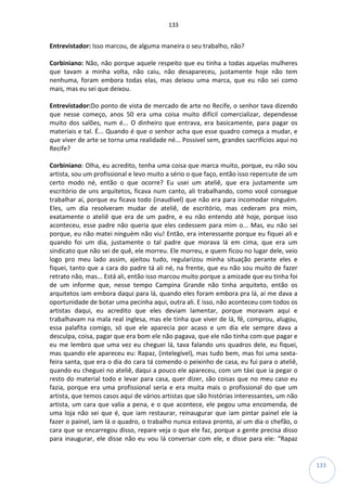 133
133
Entrevistador: Isso marcou, de alguma maneira o seu trabalho, não?
Corbiniano: Não, não porque aquele respeito que eu tinha a todas aquelas mulheres
que tavam a minha volta, não caiu, não desapareceu, justamente hoje não tem
nenhuma, foram embora todas elas, mas deixou uma marca, que eu não sei como
mais, mas eu sei que deixou.
Entrevistador:Do ponto de vista de mercado de arte no Recife, o senhor tava dizendo
que nesse começo, anos 50 era uma coisa muito difícil comercializar, dependesse
muito dos salões, num é... O dinheiro que entrava, era basicamente, para pagar os
materiais e tal. É... Quando é que o senhor acha que esse quadro começa a mudar, e
que viver de arte se torna uma realidade né... Possivel sem, grandes sacrifícios aqui no
Recife?
Corbiniano: Olha, eu acredito, tenha uma coisa que marca muito, porque, eu não sou
artista, sou um profissional e levo muito a sério o que faço, então isso repercute de um
certo modo né, então o que ocorre? Eu usei um ateliê, que era justamente um
escritório de uns arquitetos, ficava num canto, ali trabalhando, como você consegue
trabalhar aí, porque eu ficava todo (inaudível) que não era para incomodar ninguém.
Eles, um dia resolveram mudar de ateliê, de escritório, mas cederam pra mim,
exatamente o ateliê que era de um padre, e eu não entendo até hoje, porque isso
aconteceu, esse padre não queria que eles cedessem para mim o... Mas, eu não sei
porque, eu não matei ninguém não viu! Então, era interessante porque eu fiquei ali e
quando foi um dia, justamente o tal padre que morava lá em cima, que era um
sindicato que não sei de quê, ele morreu. Ele morreu, e quem ficou no lugar dele, veio
logo pro meu lado assim, ajeitou tudo, regularizou minha situação perante eles e
fiquei, tanto que a cara do padre tá ali né, na frente, que eu não sou muito de fazer
retrato não, mas... Está ali, então isso marcou muito porque a amizade que eu tinha foi
de um informe que, nesse tempo Campina Grande não tinha arquiteto, então os
arquitetos iam embora daqui para lá, quando eles foram embora pra lá, aí me dava a
oportunidade de botar uma pecinha aqui, outra ali. E isso, não aconteceu com todos os
artistas daqui, eu acredito que eles deviam lamentar, porque moravam aqui e
trabalhavam na mala real inglesa, mas ele tinha que viver de lá, fê, comprou, alugou,
essa palafita comigo, só que ele aparecia por acaso e um dia ele sempre dava a
desculpa, coisa, pagar que era bom ele não pagava, que ele não tinha com que pagar e
eu me lembro que uma vez eu cheguei lá, tava falando uns quadros dele, eu fiquei,
mas quando ele apareceu eu: Rapaz, (intelegível), mas tudo bem, mas foi uma sexta-
feira santa, que era o dia do cara tá comendo o peixinho de casa, eu fui para o ateliê,
quando eu cheguei no ateliê, daqui a pouco ele apareceu, com um táxi que ia pegar o
resto do material todo e levar para casa, quer dizer, são coisas que no meu caso eu
fazia, porque era uma profissional seria e era muita mais o profissional do que um
artista, que temos casos aqui de vários artistas que são histórias interessantes, um não
artista, um cara que valia a pena, e o que acontece, ele pegou uma encomenda, de
uma loja não sei que é, que iam restaurar, reinaugurar que iam pintar painel ele ia
fazer o painel, iam lá o quadro, o trabalho nunca estava pronto, aí um dia o chefão, o
cara que se encarregou disso, repare veja o que ele faz, porque a gente precisa disso
para inaugurar, ele disse não eu vou lá conversar com ele, e disse para ele: “Rapaz
 