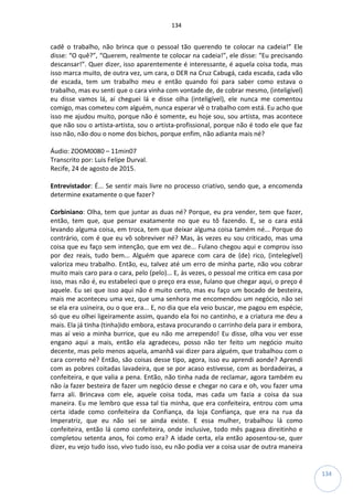 134
134
cadê o trabalho, não brinca que o pessoal tão querendo te colocar na cadeia!” Ele
disse: “O quê?”, “Querem, realmente te colocar na cadeia!”, ele disse: “Eu precisando
descansar!”. Quer dizer, isso aparentemente é interessante, é aquela coisa toda, mas
isso marca muito, de outra vez, um cara, o DER na Cruz Cabugá, cada escada, cada vão
de escada, tem um trabalho meu e então quando foi para saber como estava o
trabalho, mas eu senti que o cara vinha com vontade de, de cobrar mesmo, (inteligível)
eu disse vamos lá, aí cheguei lá e disse olha (inteligível), ele nunca me comentou
comigo, mas cometeu com alguém, nunca esperar vê o trabalho com está. Eu acho que
isso me ajudou muito, porque não é somente, eu hoje sou, sou artista, mas acontece
que não sou o artista-artista, sou o artista-profissional, porque não é todo ele que faz
isso não, não dou o nome dos bichos, porque enfim, não adianta mais né?
Áudio: ZOOM0080 – 11min07
Transcrito por: Luis Felipe Durval.
Recife, 24 de agosto de 2015.
Entrevistador: É... Se sentir mais livre no processo criativo, sendo que, a encomenda
determine exatamente o que fazer?
Corbiniano: Olha, tem que juntar as duas né? Porque, eu pra vender, tem que fazer,
então, tem que, que pensar exatamente no que eu tô fazendo. E, se o cara está
levando alguma coisa, em troca, tem que deixar alguma coisa tamém né... Porque do
contrário, com é que eu vô sobreviver né? Mas, às vezes eu sou criticado, mas uma
coisa que eu faço sem intenção, que em vez de... Fulano chegou aqui e comprou isso
por dez reais, tudo bem... Alguém que aparece com cara de (de) rico, (intelegível)
valoriza meu trabalho. Então, eu, talvez até um erro de minha parte, não vou cobrar
muito mais caro para o cara, pelo (pelo)... E, às vezes, o pessoal me critica em casa por
isso, mas não é, eu estabeleci que o preço era esse, fulano que chegar aqui, o preço é
aquele. Eu sei que isso aqui não é muito certo, mas eu faço um bocado de besteira,
mais me aconteceu uma vez, que uma senhora me encomendou um negócio, não sei
se ela era usineira, ou o que era... E, no dia que ela veio buscar, me pagou em espécie,
só que eu olhei ligeiramente assim, quando ela foi no cantinho, e a criatura me deu a
mais. Ela já tinha (tinha)ido embora, estava procurando o carrinho dela para ir embora,
mas aí veio a minha burrice, que eu não me arrependo! Eu disse, olha vou ver esse
engano aqui a mais, então ela agradeceu, posso não ter feito um negócio muito
decente, mas pelo menos aquela, amanhã vai dizer para alguém, que trabalhou com o
cara correto né? Então, são coisas desse tipo, agora, isso eu aprendi aonde? Aprendi
com as pobres coitadas lavadeira, que se por acaso estivesse, com as bordadeiras, a
confeiteira, e que valia a pena. Então, não tinha nada de reclamar, agora também eu
não ía fazer besteira de fazer um negócio desse e chegar no cara e oh, vou fazer uma
farra ali. Brincava com ele, aquele coisa toda, mas cada um fazia a coisa da sua
maneira. Eu me lembro que essa tal tia minha, que era confeiteira, entrou com uma
certa idade como confeiteira da Confiança, da loja Confiança, que era na rua da
Imperatriz, que eu não sei se ainda existe. E essa mulher, trabalhou lá como
confeiteira, então lá como confeiteira, onde inclusive, todo mês pagava direitinho e
completou setenta anos, foi como era? A idade certa, ela então aposentou-se, quer
dizer, eu vejo tudo isso, vivo tudo isso, eu não podia ver a coisa usar de outra maneira
 