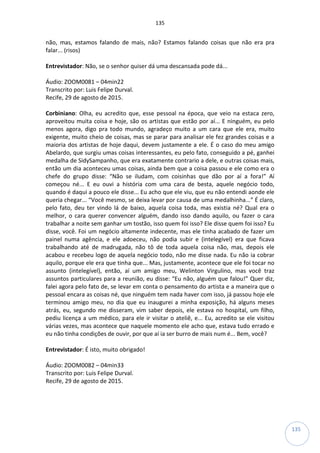 135
135
não, mas, estamos falando de mais, não? Estamos falando coisas que não era pra
falar... (risos)
Entrevistador: Não, se o senhor quiser dá uma descansada pode dá...
Áudio: ZOOM0081 – 04min22
Transcrito por: Luis Felipe Durval.
Recife, 29 de agosto de 2015.
Corbiniano: Olha, eu acredito que, esse pessoal na época, que veio na estaca zero,
aproveitou muita coisa e hoje, são os artistas que estão por aí... E ninguém, eu pelo
menos agora, digo pra todo mundo, agradeço muito a um cara que ele era, muito
exigente, muito cheio de coisas, mas se parar para analisar ele fez grandes coisas e a
maioria dos artistas de hoje daqui, devem justamente a ele. É o caso do meu amigo
Abelardo, que surgiu umas coisas interessantes, eu pelo fato, conseguido a pé, ganhei
medalha de SidySampanho, que era exatamente contrario a dele, e outras coisas mais,
então um dia aconteceu umas coisas, ainda bem que a coisa passou e ele como era o
chefe do grupo disse: “Não se iludam, com coisinhas que dão por aí a fora!” Aí
começou né... E eu ouvi a história com uma cara de besta, aquele negócio todo,
quando é daqui a pouco ele disse... Eu acho que ele viu, que eu não entendi aonde ele
queria chegar... “Você mesmo, se deixa levar por causa de uma medalhinha...” É claro,
pelo fato, deu ter vindo lá de baixo, aquela coisa toda, mas existia né? Qual era o
melhor, o cara querer convencer alguém, dando isso dando aquilo, ou fazer o cara
trabalhar a noite sem ganhar um tostão, isso quem foi isso? Ele disse quem foi isso? Eu
disse, você. Foi um negócio altamente indecente, mas ele tinha acabado de fazer um
painel numa agência, e ele adoeceu, não podia subir e (intelegível) era que ficava
trabalhando até de madrugada, não tô de toda aquela coisa não, mas, depois ele
acabou e recebeu logo de aquela negócio todo, não me disse nada. Eu não ia cobrar
aquilo, porque ele era que tinha que... Mas, justamente, acontece que ele foi tocar no
assunto (intelegível), então, aí um amigo meu, Welinton Virgulino, mas você traz
assuntos particulares para a reunião, eu disse: “Eu não, alguém que falou!” Quer diz,
falei agora pelo fato de, se levar em conta o pensamento do artista e a maneira que o
pessoal encara as coisas né, que ninguém tem nada haver com isso, já passou hoje ele
terminou amigo meu, no dia que eu inaugurei a minha exposição, há alguns meses
atrás, eu, segundo me disseram, vim saber depois, ele estava no hospital, um filho,
pediu licença a um médico, para ele ir visitar o ateliê, e... Eu, acredito se ele visitou
várias vezes, mas acontece que naquele momento ele acho que, estava tudo errado e
eu não tinha condições de ouvir, por que aí ia ser burro de mais num é... Bem, você?
Entrevistador: É isto, muito obrigado!
Áudio: ZOOM0082 – 04min33
Transcrito por: Luis Felipe Durval.
Recife, 29 de agosto de 2015.
 