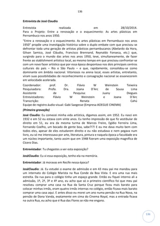 136
136
Entrevista de José Claudio
Entrevista realizada em 28/10/2014.
Para o Projeto: Entre a renovação e o esquecimento: As artes plásticas em
Pernambuco nos anos 1950.
“Entre a renovação e o esquecimento. As artes plásticas em Pernambuco nos anos
1950” propõe uma investigação histórica sobre o duplo embate com que precisou se
defrontar toda uma geração de artistas plásticos pernambucanos (Abelardo da Hora,
Gilvan Samico, José Cláudio, Francisco Brennand, Reynaldo Fonseca, etc.) que,
surgindo para o mundo das artes nos anos 1950, teve, simultaneamente, de fazer
frente ao stablishment artístico local, ao mesmo tempo em que precisou confrontar-se
com um novo fazer artístico que por essa época despontava nos dois principais centros
culturais do país – Rio e São Paulo – e que, rapidamente, consolidou-se como
dominante em âmbito nacional. Vitoriosos na arena local, esses artistas, entretanto,
viram suas possibilidades de reconhecimento e consagração nacional se esvanecerem
em velocidade acelerada.
Coordenador: prof. Dr. Flávio W Weinstein Teixeira
Pesquisadora: Profa. Dra. Joana D’Arc de Sousa Lima
Assistente de Pesquisa: Juany Diegues
Entrevistadores: Flávio W Weinstein e Joana D’Arc
Transcrição: Renata Cahú
Equipe de registro áudio visual: Gabi Saegesse (Empresa AOEGUE CINEMA)
(Primeira gravação)
José Claudio: Eu comecei minha vida artística, digamos assim, em 1952. Eu nasci em
1932 e em 52 eu estava com vinte anos. Eu tenho impressão de que fiz vestibular de
direito em 51, eu era da mesma turma de Marcos Freire, Egídio Ferreira Lima,
Fernando Coelho, um bocado de gente boa, sabe?!?! E eu me dava muito bem com
todos eles, apesar de eles estudarem direito e eu não estudava e nem pegava num
livro, eu só me interessava por arte, literatura, pintura e naquela época a faculdade era
um núcleo importante, tanto assim que em 1948 fizeram uma exposição magnífica de
Cícero Dias.
Entrevistador: Tu chegastes a ver esta exposição?
JoséClaudio: Eu vi essa exposição, tenho ela na memória.
Entrevistador: Já moravas em Recife nessa época?
JoséClaudio: Já. Eu estudei o exame de admissão e em 43 meu pai me mandou para
um internato do Colégio Marista na Rua Conde da Boa Vista. E era uma rua mais
estreita. Da rua para o colégio tinha um espaço grande. Então eu fiquei interno ali a
admissão, 1º, 2º, 3º e 4º ano, eu acho que só o primeiro científico foi que meu pai
resolveu comprar uma casa na Rua da Santa Cruz porque ficou mais barato para
colocar minhas irmãs, eram quatro irmãs internas no colégio, então ficava mais barato
comprar uma casa aqui. E antes disso eu morei um ano numa pensão na Rua Nova, na
pensão de Dona Vanda, exatamente em cima do Cinema Royal, mas a entrada ficava
na outra Rua, eu acho que é Rua das Flores se não me engano.
 