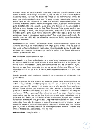 137
137
Esse ano que eu saí do internato foi o ano que eu conheci o Recife, porque eu era
interno e só saia nos domingos com meu tio, que me colocava num bonde e a gente
dava um passeio , depois ele me deixava no colégio. Ele era da Tramways e andava de
graça nos bondes, então ele fazia isso. Foi o ano em que eu comecei a conhecer o
Recife. Deve ter sido justamente em 1948, que foi o ano da primeira exposição de
Abelardo da Hora na Diretoria de Documentação e Cultura, que depois mudou o nome
para Departamento, mas naquela época ainda era Diretoria de Documentação e
Cultura, e quem tomava conta era José Césio Regueira Costa, um cara ótimo que
pegou um negócio assim, meio insignificantezinho, e fez coisas ótimas. Tinha uma
discoteca para a gente ouvir música clássica no Edifício Sulacape, a gente fazia um
programa e ouvia as músicas que quisesse, sabe?!?! Às vezes tinham conferências de
grandes maestros. Hélio Feijó trabalhava lá e eu acho que Aluísio Magalhães também
chegou a trabalhar lá.
Então nesse ano eu conheci... Andando pela Rua da Imperatriz entrei na exposição de
Abelardo da Hora, e até recentemente, num artigo que eu escrevi sobre ele, que vai
sair agora na Revista Continente, eu digo que foi nessa ocasião que eu descobri que
exista escultura, porque eu pensava que escultura, pintura eram alguma coisa muito
antiga e que não existia mais.
Entrevistadora: Foi por acaso que você...?
JoséClaudio: É, eu ficava andando pela rua e vendo o que estava acontecendo. A Rua
da Imperatriz era uma rua muito animada e nesse mesmo ano eu vi a exposição de
Cícero Dias na Faculdade de Direito. Também vi alguma coisa de Lula Cardoso Ayres.
Lembro-me que fiquei encantado com um cartaz que ele fez para Gilberto Freyre
deputado federal, porque eram as três raças votando em Gilberto Freire, uma coisa
assim.
Mas até então eu nunca pensei em me dedicar à arte nenhuma. Eu ainda estava nos
preparatórios.
Como eu gostava de ler e escrever me disseram que eu devia estudar direito e eu
entrei nessa pensando... Também porque a faculdade era um centro de cultura, mas
quando eu cheguei lá é que eu vi que direito era uma coisa que não tinha nada haver
comigo. Nunca abri um livro de direito, quer dizer, abri nos primeiro dias até fazia
pesquisa na biblioteca, mas depois eu vi que não era nada. Eu não tinha nascido para
aquilo, sabe?!?! Tanto que depois de muitos anos, quando eu reapareci aqui em casa,
encontrei na casa do meu pai um livro de direito romano ainda embrulhado com o
papel que veio da loja, eu nunca nem sequer desembrulhei o papel. Não tive nem
curiosidade de folhear o livro, pedi até a Léo para trazer esse livro que podia ser do
autor... Léo é que sabe desses autores todos, Chamounparece, aí eu fui reler e vi que
realmente não dá. E direito romano, porque eu andei por Roma e acho que foi mais
por isso, sabe?!?! Foi mais para fazer um turismo pelo direito romano... Terrível, tem
milhões de coisas de... De nuances... Deus me livre!
Entrevistadora: E o impacto das...?
 