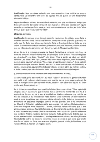 138
138
JoséClaudio: Mas eu estava andando pela rua e encontrei. Essa história eu sempre
conto, você vai encontrar em todos os lugares, mas se quiser ter um depoimento
completo foi isso.
Oque no máximo eu fazia em matéria de desenho, era que eu tinha um amigo que
tinha um caderno de bolero e me pedi para ilustrar as letras dos boleros com algum
desenho. A mulher que ficou na taça... Mas eu completamente perdido, eu dizia:“Meu
Deus, o que é que eu vou fazer na vida?”.
(Segunda gravação)
JoséClaudio: Eu sempre era o bom de desenho nas turmas do colégio, o que fazia o
desenho da turma toda, toda classe tem um. Outro dia não sei quem foi que disse, eu
acho que foi Guita que disse, que também fazia o desenho da turma toda, eu era
assim. E tinha outro cara que também gostava um pouco de desenhar, mas eu achava
que ele não era pálio para mim, Ivan Carneiro... Ivan de Albuquerque Carneiro.
Aí um dia eu já ia entrando em casa, na Rua de Santa Cruz, e encontro com Ivan, eu
nem me lembrava mais do nome dele. Ele olhou pra assim e disse: “Você ainda gosta
de desenhar?”, eu disse: “Gosto!”, ele disse: “Pois a gente vai abrir um ateliê
coletivo.”, eu disse: “Ahh rapaz, mas eu não sei de nada de pintura, nem de desenho,
nem de coisa alguma.”, ele disse: “Não, mas é pra gente assim mesmo.”. E era o ateliê
coletivo criado por Abelardo da Hora em 1952. É bom assinalar que recentemente, a
sei lá... poucos anos, aqui em Olinda.Baccaro teve a ideia de abrir, ou melhor, reabrir,
o ateliê coletivo, que não tinha nada haver com o ateliê coletivo daquela época.
(Cortei aqui um trecho de conversas sem direcionamento ao assunto.)
Aí Ivan: “Você gosta de desenhar?”, eu disse: “Gosto.”, ele disse: “A gente vai fundar
um ateliê e tal, cada um colabora com uma quantia para a gente pagar o aluguel da
casa. E eu topei aquilo sem acreditar muito, sabe?!?! Sem saber que aquilo iria virar
minha vida de pernas pro ar.
Eu já tinha me esquecido de Ivan quando ele bateu lá em casa e disse: “Olha, a gente já
alugou a casa.”. Eu pensava que eu nunca mais ia ver Ivan na minha vida. E eu fui. E a
partir desse dia, em vez de ir para a faculdade de direito, eu ia para essa casinha na
Rua da Soledade. E eu não sabia de nada mesmo. E era realmente um ateliê coletivo
onde a gente se cotizava para comprar a tinta, ninguém tinha dinheiro. Um ou outro
trabalhava em pequenos empregos, como o Ionaldo que fazia bico aí no Jornal Folha
da Manhã, e Welington trabalhava acho que na mala real inglesa...MariusLauritzen...
Acho que ninguém mais trabalhava... Wilton, Reynaldo Fonseca eu acho que já era
pintor, mas eu acho que Reynaldo Fonseca era de uma família que tinha alguma coisa
e podia sustentar ele, não sei como era a vida dele. Tinha outro cara que era de família
rica também, Antônio Heráclito Carneiro Campello Neto, gente muito distinta, que eu
tornei a ver em Roma. Quando em 57 eu cheguei em Roma Antônio Heráclito já estava
lá estudando teatro, ele estudava costumes, roupas e não sei o que, tanto que foi ele
que fez as roupas do filme, que era uma, digamos, grande produção brasileira, com
Tarcísio Meira, D. Pedro I, um negócio assim.
 