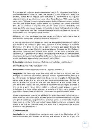 139
139
E eu comecei ali, tanto que a primeira cota que a gente fez foi para comprar tinta, e
ninguém nem sabia o nome das cores. Eu acho que só Ionaldo é que sabia... Branco de
chumbo, branco disso e daquilo, verde esmeralda e... Terebintina. E eu perguntei
vagamente como é que se pintava numa tela e Abelardo disse: “Ahh rapaz, lona de
cama é bom.”.Meu pai tinha uma loja e fazia cama de lona, aí eu prontamente estiquei
uma lona num quadro de pau, que eu mesmo fiz, e quando a tinta chegou eu mandei
brasa. Eu não sabia que se preparava tela, sabe?!?! E a tela chupava a tinta toda, nem
sabia que tinha solvente, eu tacava a tinta direto do tubo. Eu imaginei uma mulher
com um fundo verde para dizer que era um canavial e antes de chegar na metade do
fundo da tela eu já tinha gasto o verde todinho.
Aí ficamos ali. Eu sei que houve uma hora que eu resolvi levar a sério isso e disse a
mim mesmo: “Quero ver o que estão fazendo aí pelo Brasil!”.
A princípio pensamos numa viagem, Eu, Samico e Ivan pelo Rio São Francisco, porque
por influência de Abelardo a gente devia conhecer o Brasil, conhecer a realidade
brasileira, e arte devia ser feita para o povo e num sei o que, aquele discurso do
partido comunista, porque Abelardo era do partido, que foi criado por AdreiZhdanov,
isto está no Dicionário de Filosofia da União Soviética, eu até li isso no livro de Paulo
Cavalcante, e Magnólia disse que deu à Fundação Joaquim Nabuco, ela está até vendo
se acha esse dicionário. Esse AdreiZhdanov foi quem estabeleceu essa linha do partido
a partir da obra de Máximo Gorki, que esse eu li maravilhado.
Entrevistadora: Abelardo tinha essa influência, mas vocês liam essa literatura?
JoséClaudio: Liamos nada, era tudo de boca!
Entrevistadora: Ele ensinava as coisas assim? A pintar, desenhar...?
JoséClaudio: Sim, tanto que agora pela morte dele eu disse que tive dois pais: Um
biológico e o outro que foi Abelardo. Abelardo ensinava a gente desenhar, tanto que
eu não consegui me desligar totalmente dessa ideia da pregação de Abelardo:Arte
para o povo, a arte deve ser uma arte que todos compreendam que não fique só
limitada a uma torre de marfim, arte pela arte, Narcisismo, e esse tipo de coisa... A
arte devia abrir a cabeça do povo, mostrar o Brasil como era ao próprio brasileiro. E
em vez de a gente tomar como modelo a mitologia grega, pegasse o gari, o
trabalhador. E a gente pintava era isso. Ia à olaria ou à feira, via os trabalhos da
população e tentava pintar essas coisas. Eu nunca me desliguei totalmente disso.
Houve uma época que eu andei por São Paulo, fui amigo de Arnaldo Pedroso D’Horta,
como eu estava lhe dizendo neste instante, que era um homem muito sofisticado, era
uma grande desenhista, foi premiado na bienal de Veneza e tinha muita influência
nessa época lá em São Paulo, eu o conheci na casa de Carybé, foi uma amizade da vida
inteira e até hoje eu continuo amigo dos netos dele. E naturalmente,ele era um
homem de uma grande cultura.
(Terceira gravação)
JoséClaudio: Eu me influenciei por aquela arte que eu via lá em São Paulo e tal, fui
muito influenciado pelo desenho de Arnaldo, arte abstrata e num sei o que, tirei
 