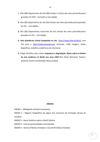 14
14
1. Oito (08) Depoimentos de oito (08) artistas e críticos das artes pernambucanos
gravados em DVD – montados e sem edição;
2. Dois (02) Depoimentos de oito (02) artistas das artes pernambucanos gravados
em CD – sem edição;
3. Seis (06) Depoimentos transcritos de seis artistas das artes pernambucanos
gravados em CD – sem edição;
4. Uma plataforma virtual hospedada no site https://www.ufpe.br/lahoi), com
link para o https://www.youtube.com contendo 1.600 imagens, textos
biográficos, trabalhos acadêmicos de referencia;
5. Artigo Científico sob o título: Impostura e degradação. Notas sobre os limites
da arte moderna no Recife nos anos 1950 (Por Flávio Weinstein Teixeira,
professor doutor coordenador desse projeto).
ANEXOS
ANEXO 1 - Bibliografia utilizada na pesquisa.
ANEXO 2 – Registro fotográficos de alguns dos encontros de Formação (Grupo de
estudos)
ANEXO 3 – Breve Histórico sobre o Ateliê Coletivo
ANEXO 4 – Lista de personalidades entrevistadas
ANEXO 5 – Acervos Públicos Visitados e Lista de Periódicos Visitados
 