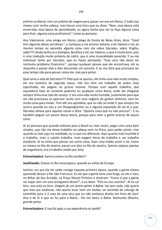 140
140
prêmio na Bienal, tirei um prêmio de viagem para passar um ano em Roma. E tudo isso
mexeu com minha cabeça, mas houve uma hora que eu disse: “Bem, essa época está
encerrada, essa época de aprendizado, eu agora tenho que ver se faço alguma coisa
para ficar, alguma coisa profissional.” como eu pensava.
Ana Valerianne, uma amiga em Roma, colega da Escola de Belas Artes, dizia: “Você
tem algumas ideias socráticas.”, e começou a me ensinar italiano, a ler italiano e tal, ao
mesmo tempo eu aprendia alguma coisa com ela sobre Sócrates, sobre Virgílio,
sabe?!?! Ainda tenho aí a Geórgica, Bucólica e tal, em Italiano, o que é muito bom, pois
é uma tradução muito próxima do Latim, que é uma musicalidade parecida. E eu me
interessei tanto por Sócrates, que eu fiquei pensando: “Esse cara não devia ter
nenhuma problema financeiro.”, porque qualquer pessoa que ele encontrava, ele se
dispunha a passar dias e dias discutindo um assunto. E eu me dizia que precisava ter
esse tempo não para pensar como ele, mas para pintar.
Qual seria a vida de Sócrates?!?! Pelo que se apurou, ele tinha uma vida muito simples,
ele era Canteiro de segunda classe, não era nem um trabalho de pedra mais
caprichado, ele pegava no grosso mesmo. Porque com aquele trabalho, que
equivaleria hoje ao servente pedreiro ou qualquer coisa dessa, onde ele chegasse
sempre tinha esse tipo de serviço. E era uma vida muito humilde, justamente para que
ele não precisasse se aporrear muito com esse negócio de ganhar dinheiro, nem ter
muita coisa para mexer. Tem até uns episódios, que eu não sei onde li, que sempre me
ocorre quando eu vou a um ShoppingCenter ou a alguma exposição de sei lá o que.
Sócrates olhava para aquelas coisas e dizia: “Quanta coisa que eu não preciso!”. E eu
também peguei um pouco dessa teoria, porque para viver a gente precisa de pouca
coisa.
Aí eu pensava que quando voltasse para o Brasil eu viver assim, pegar uma coisa bem
simples, que não me desse trabalho na cabeça nem no físico, para poder pintar, mas
quando eu bati aqui na realidade, eu vi que era diferente. Aqui quanto mais humilde é
o trabalho, mais o sujeito trabalha, mais exigem horas de trabalho e um trabalho
estafante. Aí eu tinha que pensar em outra coisa, fazer uma média assim e tal. Como
eu estava no Rio de Janeiro, passei uns dias no Rio de Janeiro, Samico copiava plantas
de engenharia, era o trabalho media por área.
Entrevistadora: Samico estava no Rio também?
JoséClaudio: Estava no Rio nessa época, quando eu voltei de Europa.
Samico, era pra ele ter saído comigo naquela primeira época, quando a gente estava
querendo descer o Rio São Francisco. Eu sei que a gente teve uma briga, eu ele e Ivan,
no Bilhar de Seu Arnaldo, na Praça Maciel Pinheiro e disseram: “Como é que a gente
vai viajar com um cara arengueiro desse?”, e eu disse: “Pois eu vou sozinho”. Aí eu caí
fora. Isso está no livro: Viagem de um jovem pintor à Bahia. Saí sem nada, não queria
que meu pai soubesse, não queria levar nem um tostão, sai servindo de calunga de
caminhão para ir à casa de uma cara que eu não conhecia direito em Feira de Sant’
Ana e de lá é que eu fui para a Bahia... Ele me levou a Bahia. Raimundo Oliveira,
grande pintor.
Entrevistadora: E isso foi após a sua experiência no ateliê?
 