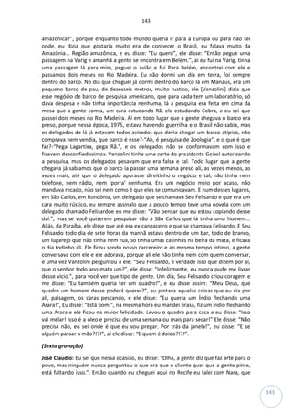 143
143
amazônica?”, porque enquanto todo mundo queria ir para a Europa ou para não sei
onde, eu dizia que gostaria muito era de conhecer o Brasil, eu falava muito da
Amazônia... Região amazônica, e eu disse: “Eu quero”, ele disse: “Então pegue uma
passagem na Varig e amanhã a gente se encontra em Belém.”, aí eu fui na Varig, tinha
uma passagem lá para mim, peguei o avião e fui Para Belém, encontrei com ele e
passamos dois meses no Rio Madeira. Eu não dormi um dia em terra, foi sempre
dentro do barco. No dia que cheguei já dormi dentro do barco lá em Manaus, era um
pequeno barco de pau, de dezesseis metros, muito rustico, ele [Vanzolini] dizia que
esse negócio de barco de pesquisa americano, que para cada tem um laboratório, só
dava despesa e não tinha importância nenhuma, lá a pesquisa era feita em cima da
mesa que a gente comia, um cara estudando Rã, ele estudando Cobra, e eu sei que
passei dois meses no Rio Madeira. Aí em todo lugar que a gente chegava o barco era
preso, porque nessa época, 1975, estava havendo guerrilha e o Brasil não sabia, mas
os delegados de lá já estavam todos avisados que devia chegar um barco atípico, não
comprava nem vendia, que barco é esse?-“Ah, é pesquisa de Zoologia”, e o que é que
faz?-“Pega Lagartixa, pega Rã.”, e os delegados não se conformavam com isso e
ficavam desconfiadíssimos. Vanzolini tinha uma carta do presidente Geisel autorizando
a pesquisa, mas os delegados pesavam que era falsa e tal. Todo lugar que a gente
chegava já sabíamos que o barco ia passar uma semana preso ali, as vezes menos, as
vezes mais, até que o delegado apurasse direitinho o negócio e tal, não tinha nem
telefone, nem rádio, nem ‘porra’ nenhuma. Era um negócio meio por acaso, não
mandava recado, não sei nem como é que eles se comunicavam. E num desses lugares,
em São Carlos, em Rondônia, um delegado que se chamava Seu Felisardo e que era um
cara muito rústico, eu sempre assinalo que a pouco tempo teve uma novela com um
delegado chamado Felisardoe eu me disse: “Vão pensar que eu estou copiando desse
daí.”, mas se você quiserem pesquisar vão à São Carlos que lá tinha uma homem...
Aliás, da Paraíba, ele disse que até era ex-cangaceiro e que se chamava Felisardo. E Seu
Felisardo todo dia de sete horas da manhã estava dentro de um bar, todo de branco,
um lugarejo que não tinha nem rua, só tinha umas casinhas na beira da mata, e ficava
o dia todinho ali. Ele ficou sendo nosso carcereiro e ao mesmo tempo íntimo, a gente
conversava com ele e ele adorava, porque ali ele não tinha nem com quem conversar,
e uma vez Vanzolini perguntou a ele: “Seu Felisardo, é verdade isso que dizem por aí,
que o senhor todo ano mata um?”, ele disse: “Infelizmente, eu nunca pude me livrar
desse vício.”, para você ver que tipo de gente. Um dia, Seu Felisardo criou coragem e
me disse: “Eu também queria ter um quadro!”, e eu disse assim: “Meu Deus, que
quadro um homem desse poderá querer?”, eu pintava aquelas coisas que eu via por
ali, paisagem, os caras pescando, e ele disse: “Eu queria um Índio flechando uma
Arara!”, Eu disse: “Está bom.”, na mesma hora eu mandei brasa, fiz um Índio flechando
uma Arara e ele ficou na maior felicidade. Levou o quadro para casa e eu disse: “Isso
vai melar! Isso é a óleo e precisa de uma semana ou mais para secar!” Ele disse: “Não
precisa não, eu sei onde é que eu vou pregar. Por trás da janela!”, eu disse: “E se
alguém passar a mão?!?!”, aí ele disse: “E quem é doido?!?!”.
(Sexta gravação)
José Claudio: Eu sei que nessa ocasião, eu disse: “Olha, a gente diz que faz arte para o
povo, mas ninguém nunca perguntou o que era que o cliente quer que a gente pinte,
está faltando isso.”. Então quando eu cheguei aqui no Recife eu falei com Nara, que
 