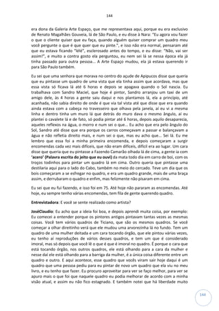 144
144
era dona da Galeria Arte Espaço, que me representava aqui, porque eu era exclusivo
de Renato Magalhães Gouveia, lá de São Paulo, e eu disse à Nara: “Eu agora vou fazer
o que o cliente quiser que eu faça, quando alguém quiser comprar um quadro meu
você pergunte o que é que quer que eu pinte.”, e isso não era normal, pensaram até
que eu estava ficando “lélé”, esclerosado antes do tempo, e eu disse: “Não, vai ser
assim!”, e muito a contra gosto ela perguntou, eu nem sei lá se nessa época ela já
tinha passado para outra pessoa... A Arte Espaço mudou, ela já estava querendo ir
para São Paulo também.
Eu sei que uma senhora que morava no centro do açude de Apipucos disse que queria
que eu pintasse um quadro de uma vista que ela tinha assim que acordava, mas que
essa vista só ficava lá até 6 horas e depois se apagava quando o Sol nascia. Eu
trabalhava com Sandro Maciel, que hoje é pintor, Sandro arranjou um taxi de um
amigo dele, às 4 horas a gente saiu daqui e nos plantamos lá, ela a princípio, até
acanhada, não sabia direito de onde é que via tal vista até que disse que era quando
ainda estava com a cabeça no travesseiro que olhava pela janela, aí eu vi a mesma
linha e dentro tinha um muro lá que detrás do muro dava o mesmo ângulo, aí eu
plantei o cavalete lá e de fato, só podia pintar até 6 horas, depois aquilo desaparecia,
aqueles reflexos na água, o morro e num sei o que... Eu acho que era pelo ângulo do
Sol, Sandro até disse que era porque os carros começavam a passar e balançavam a
água e não refletia direito mais, e num sei o que, mas eu acho que... Sei lá. Eu me
lembro que essa foi a minha primeira encomenda, e depois começaram a surgir
encomendas cada vez mais difíceis, que não eram difíceis, difícil era ao lugar. Um cara
disse que queria que eu pintasse a Fazendo Camarão olhada lá de cima, a gente ia com
‘acero’ (Palavra escrita do jeito que eu ouvi) da mata todo dia em carro de boi, com os
troços todinhos para pintar um quadro lá em cima. Outro queria que pintasse uma
destilaria aqui para o lado do Cabo, também no meio do cercado. Teve um dia que os
bois começaram a se esfregar no quadro, e era um quadro grande, mais de uma braça
assim, e derrubaram o quadro e enfim, mas felizmente não pisaram em cima.
Eu sei que eu fui fazendo, e isso foi em 75. Até hoje não pararam as encomendas. Até
hoje, eu sempre tenho várias encomendas, tem fila de gente querendo quadro.
Entrevistadora: E você se sente realizado como artista?
JoséClaudio: Eu acho que a ideia foi boa, e depois aprendi muita coisa, por exemplo:
Eu comecei a entender porque os pintores antigos pintavam tantas vezes as mesmas
coisas. Você tem vários quadros de Ticiano, que são os mesmos quadros. Se você
começar a olhar direitinho verá que ele mudou uma arvorezinha lá no fundo. Tem um
quadro de uma mulher deitada e um cara tocando órgão, que ele pintou várias vezes,
eu tenho aí reproduções de vários desses quadros, e tem um que é considerado
imoral, mas só depois que você lê o que é que é imoral no quadro. É porque o cara que
está tocando órgão, nos outros quadros, ele está olhando para a cara da mulher e
nesse daí ele está olhando para a barriga da mulher, é a única coisa diferente entre um
quadro e outro. E aqui acontece, esse quadro que vocês viram sair hoje daqui é um
quadro que uma pessoa pediu para eu pintar de novo um quadro que ela viu no meu
livro, e eu tenho que fazer. Eu procuro aproveitar para ver se faço melhor, para ver se
apuro mais o que foi que naquele quadro eu podia melhorar de acordo com a minha
visão atual, e assim eu não fico estagnado. E também notei que há liberdade muito
 