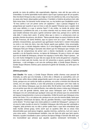 145
145
grande no meio do público não especializado, digamos, mais até do que entre os
entendidos. Eu tenho aprendido muito sobre o que é que a pessoa quer de um quadro.
Eles me dizem.Porque eu dou a aula e digo se isso me satisfaz ou não, se eu faço outro,
às vezes eles fazem observações justíssimas. E também a história da pintura tem sido
feita nessa base. Foi durante muito tempo isso, eu me lembro que Carybédizia assim:
“O meu sonho é ser um pintor como um sapateiro.”. Que a pessoa chegasse lá e
perguntasse por quanto é que se troca a sola do sapato? Dissesse que o sapato está
com esse defeito e o que é precisa fazer? E ele então, na tenda de pintor dele
solucionava o problema do cara, e eu estou vivendo mais ou menos assim. Gostaria
que Carybé estivesse vivo para a gente conversar sobre isso, porque era o sonho da
vida dele. E estou bem assim. O pintor dizia que o clero e a aristocracia eram os
grandes clientes da pintura, ele diziam: “Nessa parede daqui eu quero história da vida
de São Francisco, de Santo Antônio, aqui eu quero num sei o que.”. Mesmo que os
pintores renascentistas, que parecem que ganhavam muito bem e viviam misturados
na corte e no meio do clero, mas eles faziam aquilo que pediam. Uma anunciação,
num sei o que, o retrato daqueles nobres. Eu li uma biografia muito interessante de
Velasquez feita por Ortega e Garssete eles dizem que foi Velasquez que rompeu com
esse tipo de compromisso do pintor com o cliente mandando no pintor, porque
quando o rei da Espanha morreu, na época de Velasquez, foi para o trono um rapas
que era da idade de Velasquez, sempre me esqueço o nome dele, Filipe II parece... sei
lá, e ele muito inteligente viu que não era capaz de dar conta de governar a Espanha,
que era o maior país do mundo, isso em mil seiscentos e pouco, quando a Espanha
dominava... e ele entregou a um cara de confiança dele, o Conde Duque Olivares, o
Conde Duque Olivares chamou para assessora-lo gente de Granada, eu acho que era
Granada...
(Sétima gravação)
José Claudio: Por acaso, o Conde Duque Olivares então chamou esse pessoal de
Granada, eu acho que era Granada, e entre eles o Olivares se aconselhou com um
pintor mais velho dessa cidade perguntando quem era que nomeava para pintor da
Corte, porque era um sonho de todos os pintores, era como o ministro do tribunal de
contas, era um cargo vitalício, o cara não precisava se preocupar com mais nada na
vida, e ele indicou Velasquez, que era aluno dele. Ele [O pintor mais velho da cidade]
era um pintor que não era nada brilhante, mas sabia das coisas e notou que Velasquez
era um cara de grande talento, tanto que casou Velasquez com a filha dele. E
Velasquez era um camarada que qualquer coisa que ele achasse que era conveniente
ele topava tranquilamente e nunca se arrependeu. Então foi assim que Velasquez virou
pintor da Corte. E lá, o rei adorou ele, porque era um cara da mesma idade, tanto que
um daqueles intelectuais da época, não sei, grandes literatos, e que frequentavam a
corte diziam: “O único lugar vivo neste palácio é o ateliê de Velasquez!”, porque o rei
só vivia lá, todo mundo só vivia lá. E também Velasquez não tinha que dar satisfação a
ninguém, pela primeira vez na vida o pintor podia fazer o que bem entendesse que
todo mundo achava graça, tanto assim que os quadros dele são as coisas mais
descontraídas que você possa imaginar, aquelas meninas, cachorros, num sei o que, é
uma coisa assim... Encomendavam também, mas ele fazia do jeito que bem queria.
Deixava o quadro inacabado e para a pintura da época Ortega e Garsset vão dizer que
era inconcebível que achasse que aqueles quadros estivessem terminados. E
 